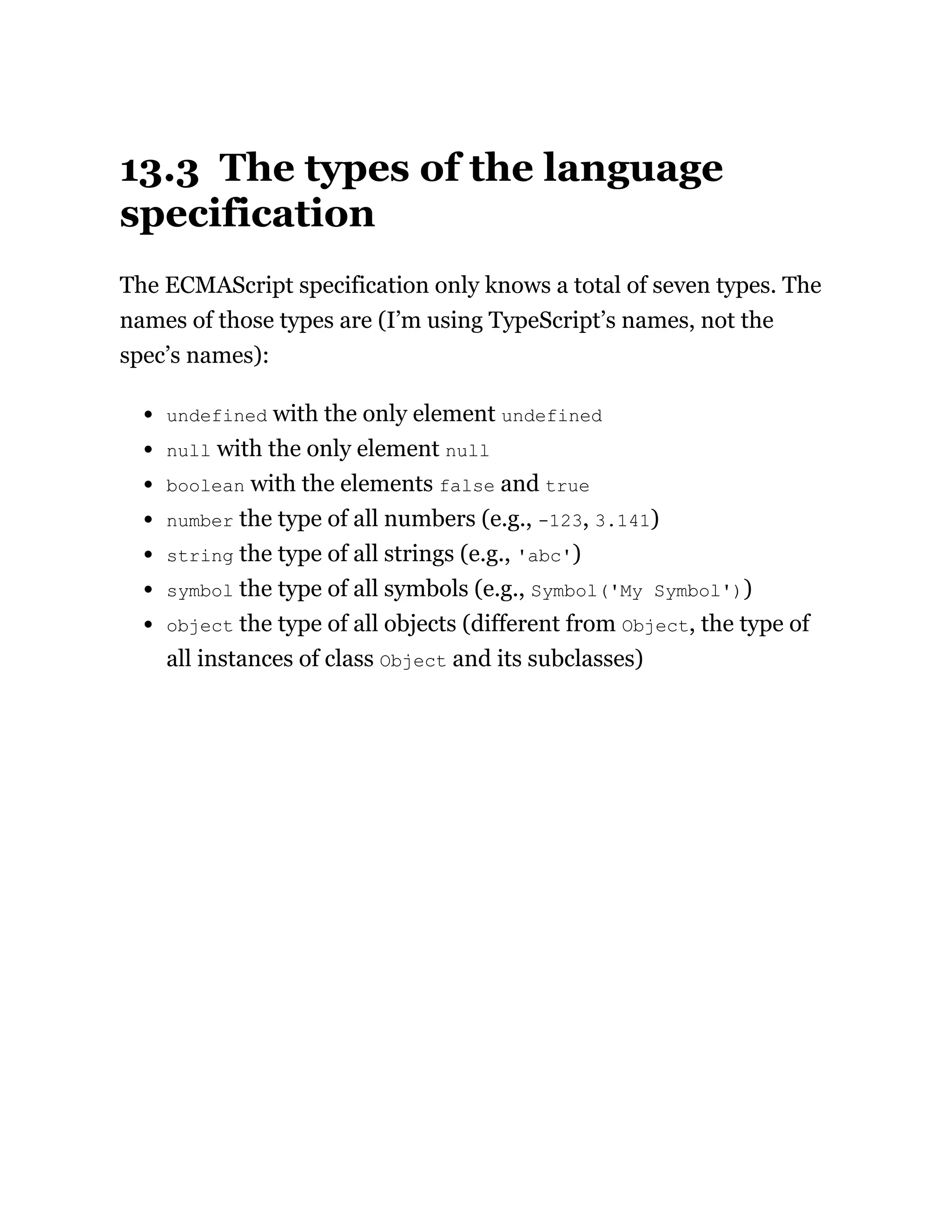 13.3 The types of the language
specification
The ECMAScript specification only knows a total of seven types. The
names of those types are (I’m using TypeScript’s names, not the
spec’s names):
undefined with the only element undefined
null with the only element null
boolean with the elements false and true
number the type of all numbers (e.g., -123, 3.141)
string the type of all strings (e.g., 'abc')
symbol the type of all symbols (e.g., Symbol('My Symbol'))
object the type of all objects (different from Object, the type of
all instances of class Object and its subclasses)
 