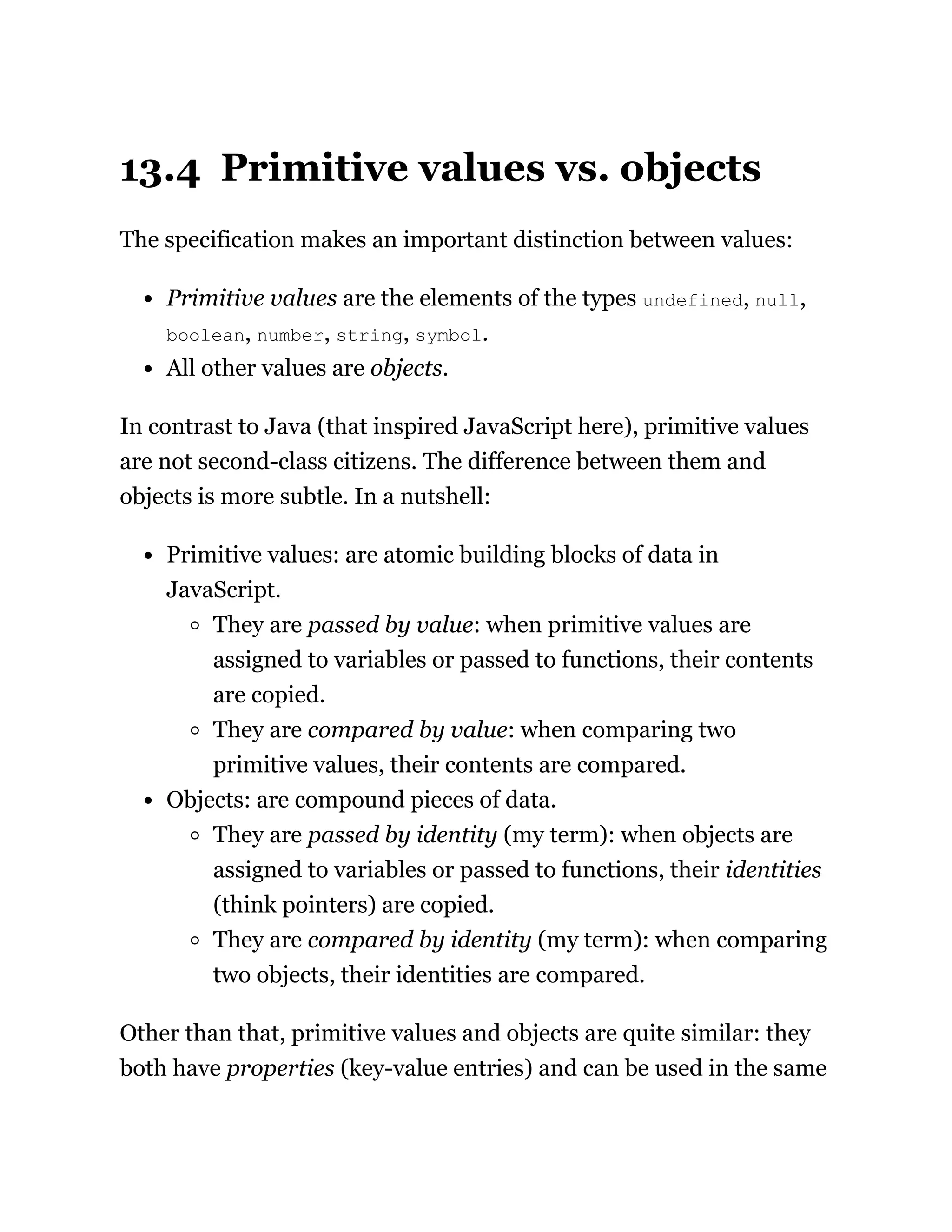 13.4 Primitive values vs. objects
The specification makes an important distinction between values:
Primitive values are the elements of the types undefined, null,
boolean, number, string, symbol.
All other values are objects.
In contrast to Java (that inspired JavaScript here), primitive values
are not second-class citizens. The difference between them and
objects is more subtle. In a nutshell:
Primitive values: are atomic building blocks of data in
JavaScript.
They are passed by value: when primitive values are
assigned to variables or passed to functions, their contents
are copied.
They are compared by value: when comparing two
primitive values, their contents are compared.
Objects: are compound pieces of data.
They are passed by identity (my term): when objects are
assigned to variables or passed to functions, their identities
(think pointers) are copied.
They are compared by identity (my term): when comparing
two objects, their identities are compared.
Other than that, primitive values and objects are quite similar: they
both have properties (key-value entries) and can be used in the same
 