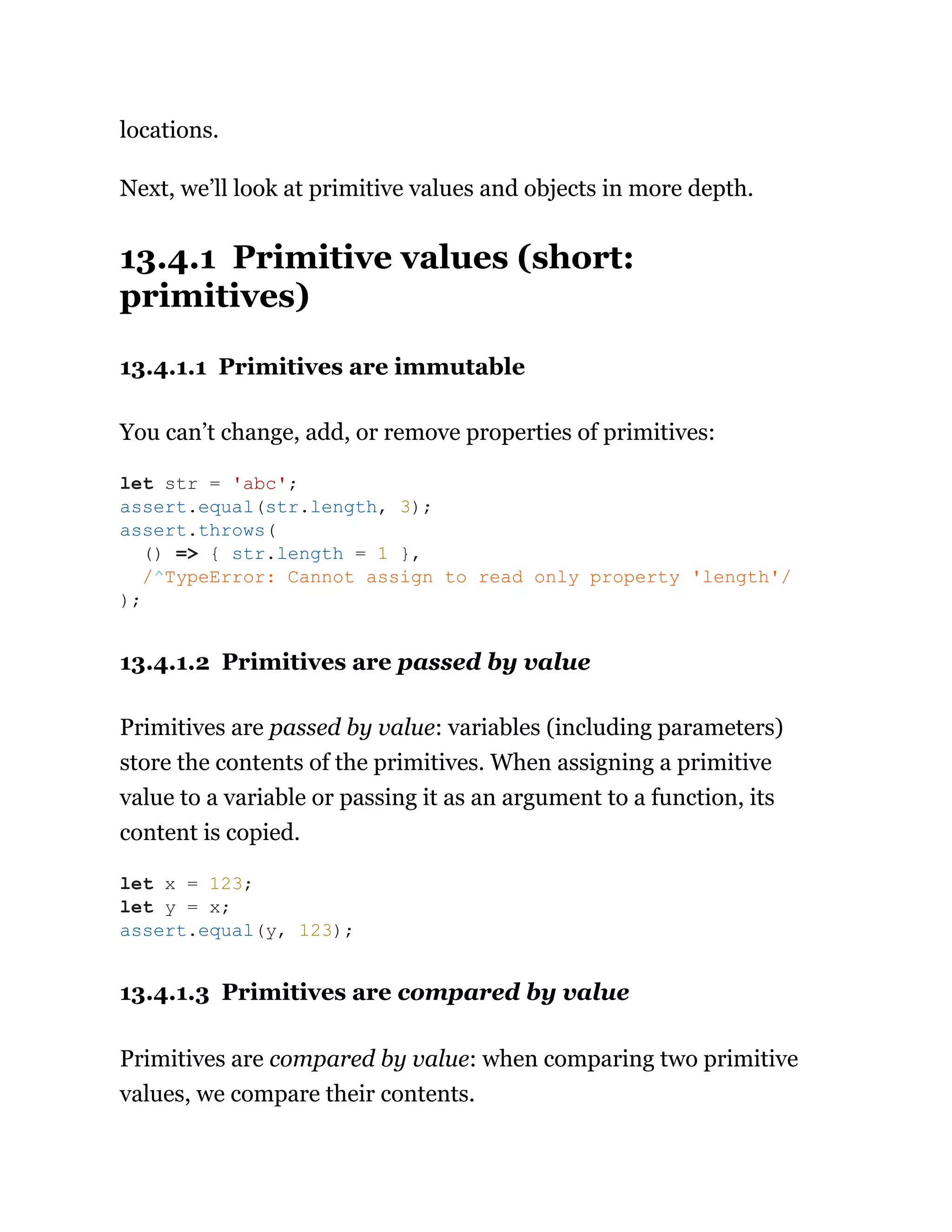 locations.
Next, we’ll look at primitive values and objects in more depth.
13.4.1 Primitive values (short:
primitives)
13.4.1.1 Primitives are immutable
You can’t change, add, or remove properties of primitives:
13.4.1.2 Primitives are passed by value
Primitives are passed by value: variables (including parameters)
store the contents of the primitives. When assigning a primitive
value to a variable or passing it as an argument to a function, its
content is copied.
13.4.1.3 Primitives are compared by value
Primitives are compared by value: when comparing two primitive
values, we compare their contents.
let str = 'abc';
assert.equal(str.length, 3);
assert.throws(
() => { str.length = 1 },
/^TypeError: Cannot assign to read only property 'length'/
);
let x = 123;
let y = x;
assert.equal(y, 123);
 
