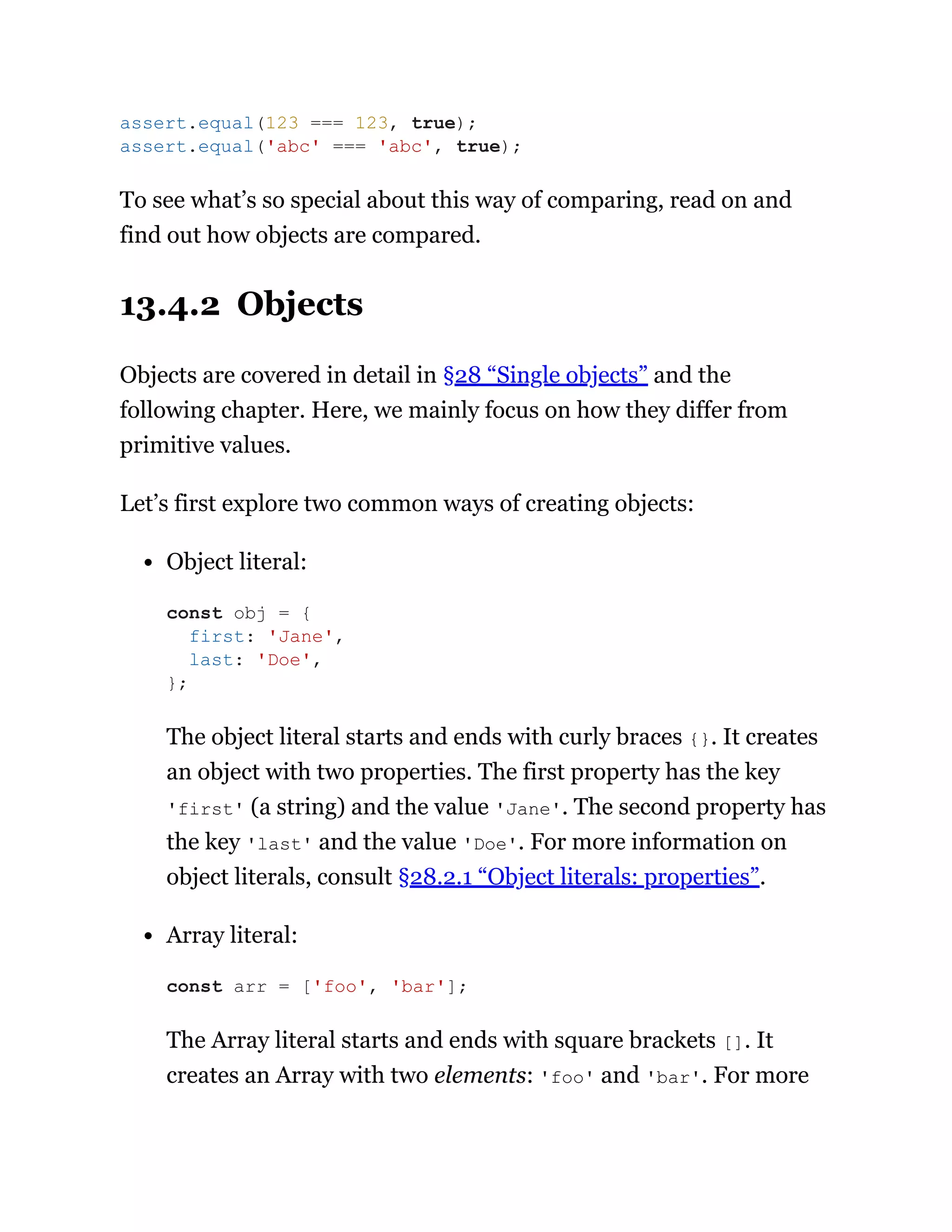 To see what’s so special about this way of comparing, read on and
find out how objects are compared.
13.4.2 Objects
Objects are covered in detail in §28 “Single objects” and the
following chapter. Here, we mainly focus on how they differ from
primitive values.
Let’s first explore two common ways of creating objects:
Object literal:
The object literal starts and ends with curly braces {}. It creates
an object with two properties. The first property has the key
'first' (a string) and the value 'Jane'. The second property has
the key 'last' and the value 'Doe'. For more information on
object literals, consult §28.2.1 “Object literals: properties”.
Array literal:
The Array literal starts and ends with square brackets []. It
creates an Array with two elements: 'foo' and 'bar'. For more
assert.equal(123 === 123, true);
assert.equal('abc' === 'abc', true);
const obj = {
first: 'Jane',
last: 'Doe',
};
const arr = ['foo', 'bar'];
 