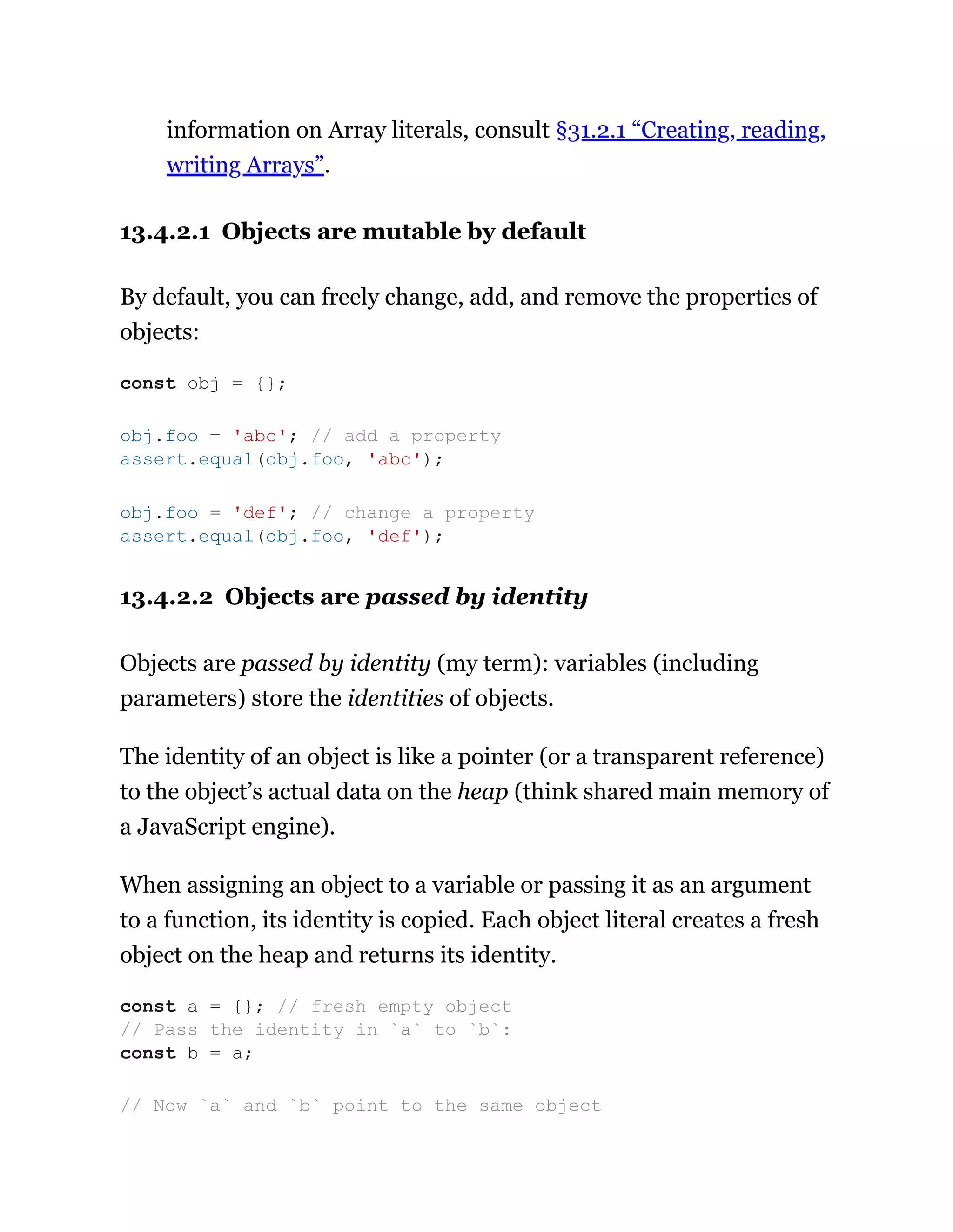 information on Array literals, consult §31.2.1 “Creating, reading,
writing Arrays”.
13.4.2.1 Objects are mutable by default
By default, you can freely change, add, and remove the properties of
objects:
13.4.2.2 Objects are passed by identity
Objects are passed by identity (my term): variables (including
parameters) store the identities of objects.
The identity of an object is like a pointer (or a transparent reference)
to the object’s actual data on the heap (think shared main memory of
a JavaScript engine).
When assigning an object to a variable or passing it as an argument
to a function, its identity is copied. Each object literal creates a fresh
object on the heap and returns its identity.
const obj = {};
obj.foo = 'abc'; // add a property
assert.equal(obj.foo, 'abc');
obj.foo = 'def'; // change a property
assert.equal(obj.foo, 'def');
const a = {}; // fresh empty object
// Pass the identity in `a` to `b`:
const b = a;
// Now `a` and `b` point to the same object
 