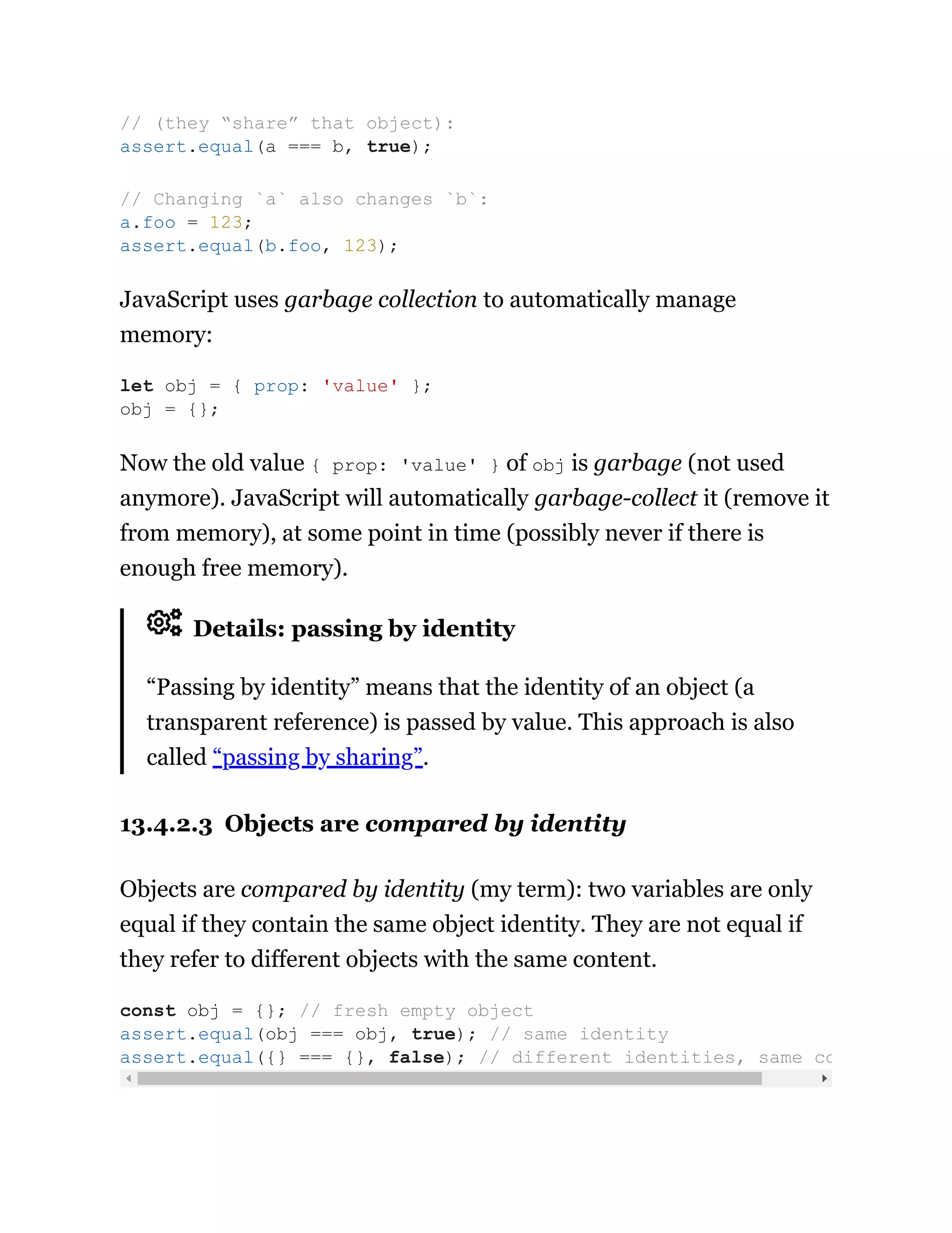 JavaScript uses garbage collection to automatically manage
memory:
Now the old value { prop: 'value' } of obj is garbage (not used
anymore). JavaScript will automatically garbage-collect it (remove it
from memory), at some point in time (possibly never if there is
enough free memory).
Details: passing by identity
“Passing by identity” means that the identity of an object (a
transparent reference) is passed by value. This approach is also
called “passing by sharing”.
13.4.2.3 Objects are compared by identity
Objects are compared by identity (my term): two variables are only
equal if they contain the same object identity. They are not equal if
they refer to different objects with the same content.
// (they “share” that object):
assert.equal(a === b, true);
// Changing `a` also changes `b`:
a.foo = 123;
assert.equal(b.foo, 123);
let obj = { prop: 'value' };
obj = {};
const obj = {}; // fresh empty object
assert.equal(obj === obj, true); // same identity
assert.equal({} === {}, false); // different identities, same co
 