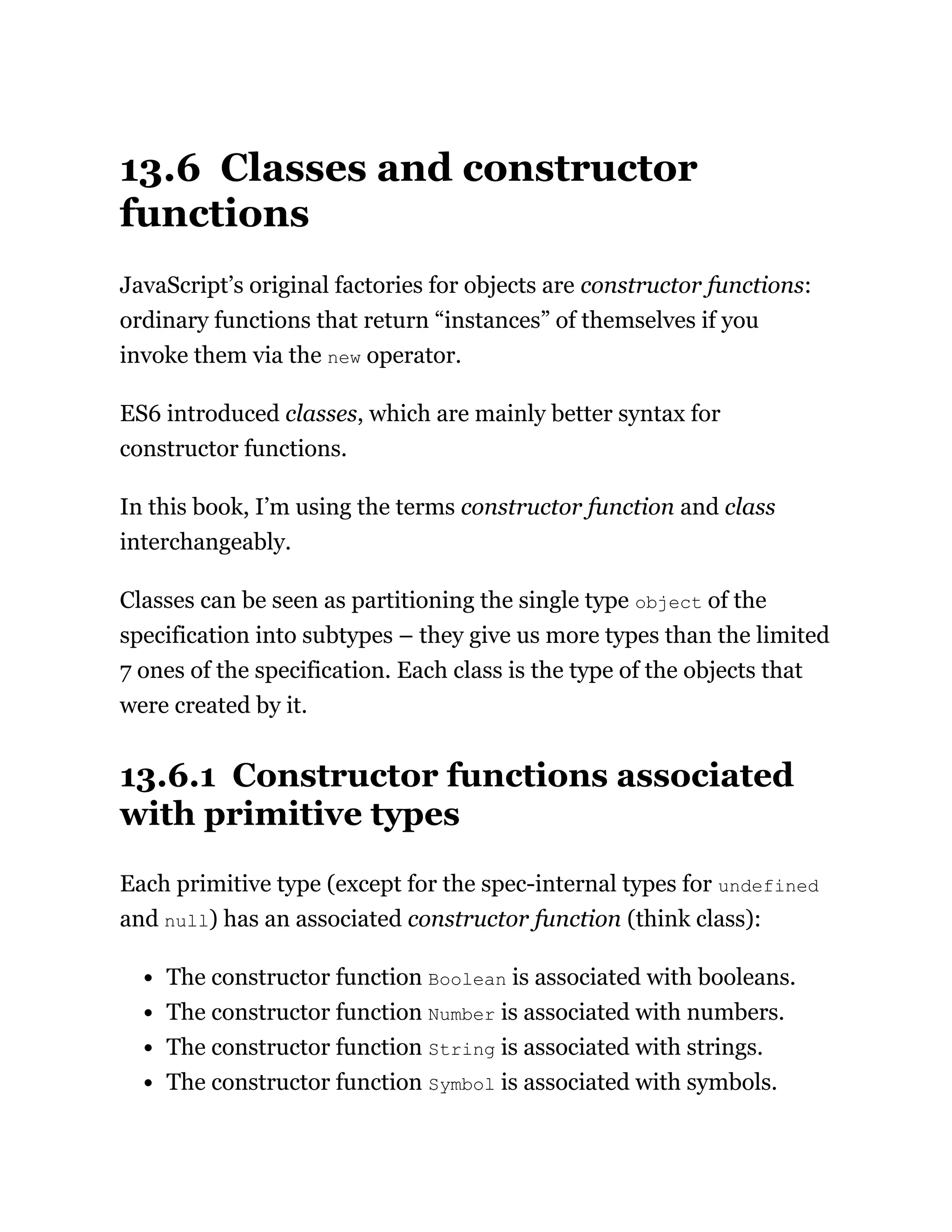 13.6 Classes and constructor
functions
JavaScript’s original factories for objects are constructor functions:
ordinary functions that return “instances” of themselves if you
invoke them via the new operator.
ES6 introduced classes, which are mainly better syntax for
constructor functions.
In this book, I’m using the terms constructor function and class
interchangeably.
Classes can be seen as partitioning the single type object of the
specification into subtypes – they give us more types than the limited
7 ones of the specification. Each class is the type of the objects that
were created by it.
13.6.1 Constructor functions associated
with primitive types
Each primitive type (except for the spec-internal types for undefined
and null) has an associated constructor function (think class):
The constructor function Boolean is associated with booleans.
The constructor function Number is associated with numbers.
The constructor function String is associated with strings.
The constructor function Symbol is associated with symbols.
 
