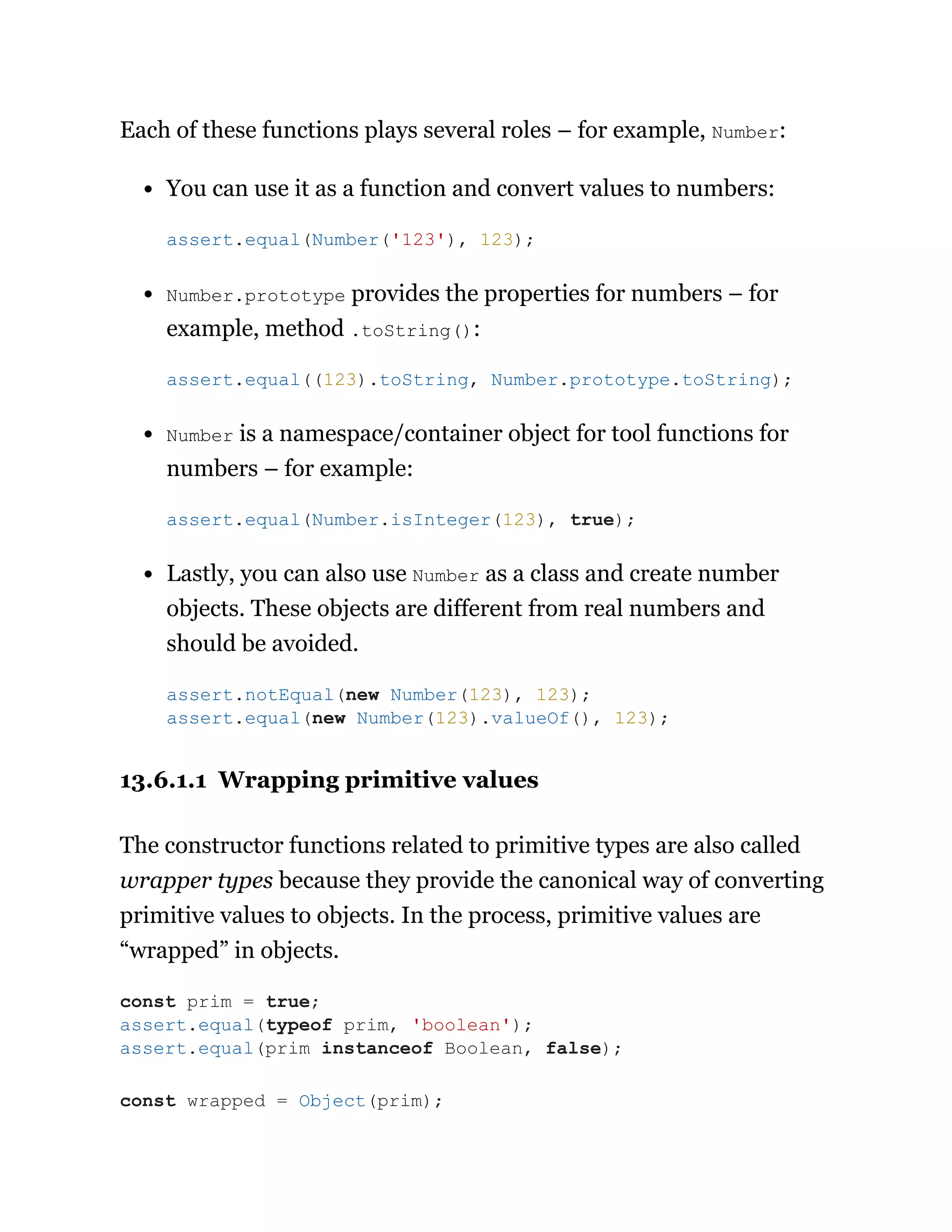 Each of these functions plays several roles – for example, Number:
You can use it as a function and convert values to numbers:
Number.prototype provides the properties for numbers – for
example, method .toString():
Number is a namespace/container object for tool functions for
numbers – for example:
Lastly, you can also use Number as a class and create number
objects. These objects are different from real numbers and
should be avoided.
13.6.1.1 Wrapping primitive values
The constructor functions related to primitive types are also called
wrapper types because they provide the canonical way of converting
primitive values to objects. In the process, primitive values are
“wrapped” in objects.
assert.equal(Number('123'), 123);
assert.equal((123).toString, Number.prototype.toString);
assert.equal(Number.isInteger(123), true);
assert.notEqual(new Number(123), 123);
assert.equal(new Number(123).valueOf(), 123);
const prim = true;
assert.equal(typeof prim, 'boolean');
assert.equal(prim instanceof Boolean, false);
const wrapped = Object(prim);
 
