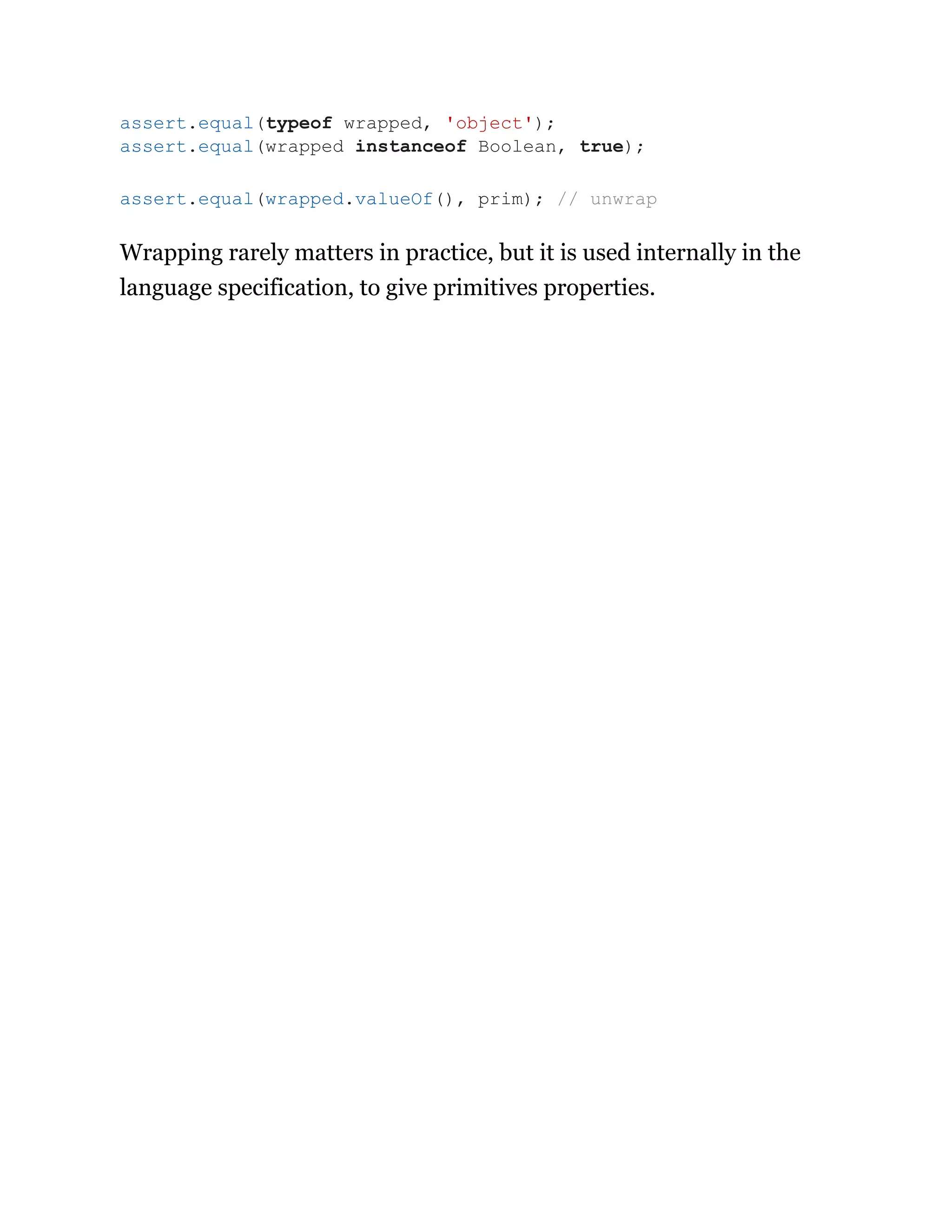 Wrapping rarely matters in practice, but it is used internally in the
language specification, to give primitives properties.
assert.equal(typeof wrapped, 'object');
assert.equal(wrapped instanceof Boolean, true);
assert.equal(wrapped.valueOf(), prim); // unwrap
 
