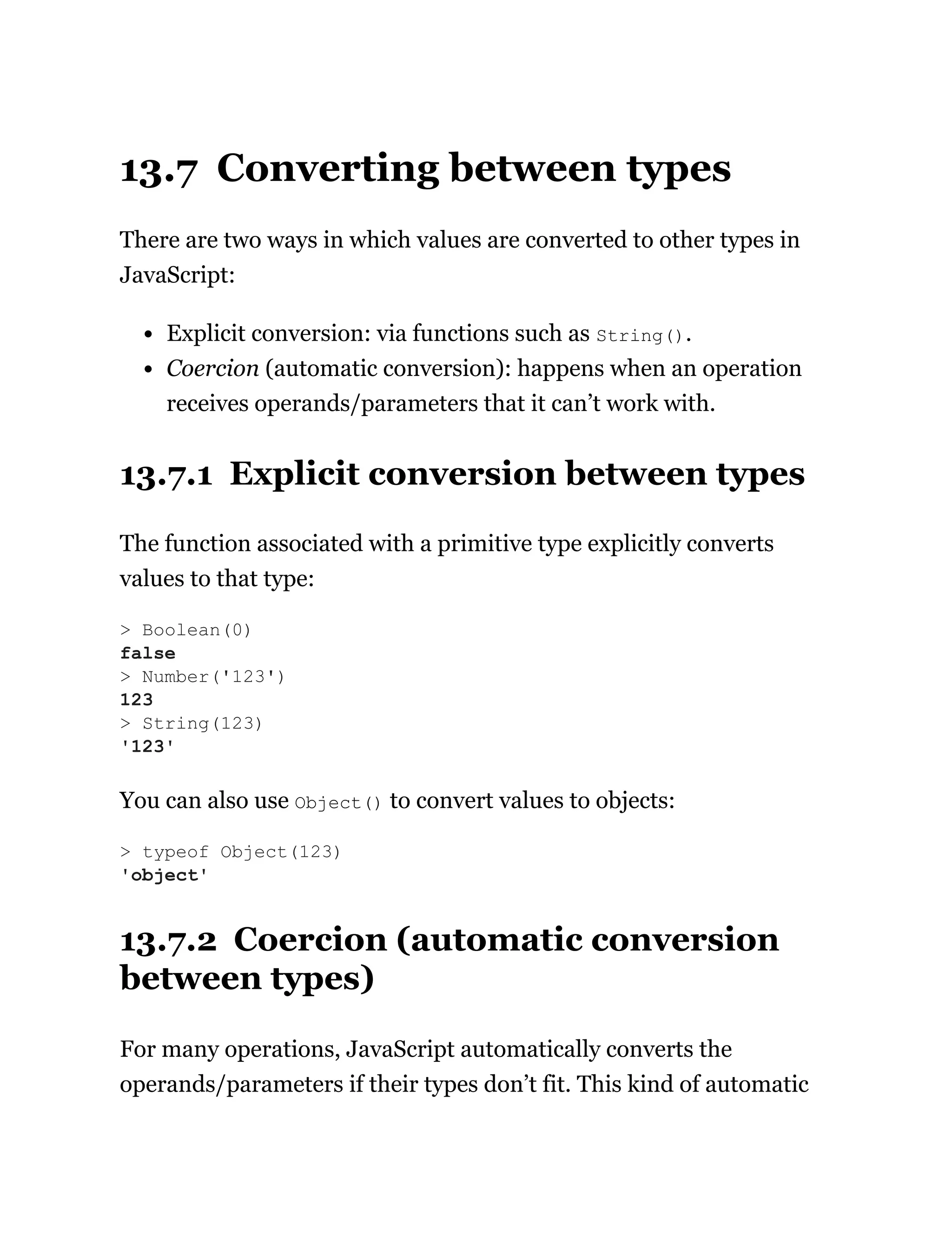13.7 Converting between types
There are two ways in which values are converted to other types in
JavaScript:
Explicit conversion: via functions such as String().
Coercion (automatic conversion): happens when an operation
receives operands/parameters that it can’t work with.
13.7.1 Explicit conversion between types
The function associated with a primitive type explicitly converts
values to that type:
You can also use Object() to convert values to objects:
13.7.2 Coercion (automatic conversion
between types)
For many operations, JavaScript automatically converts the
operands/parameters if their types don’t fit. This kind of automatic
> Boolean(0)
false
> Number('123')
123
> String(123)
'123'
> typeof Object(123)
'object'
 