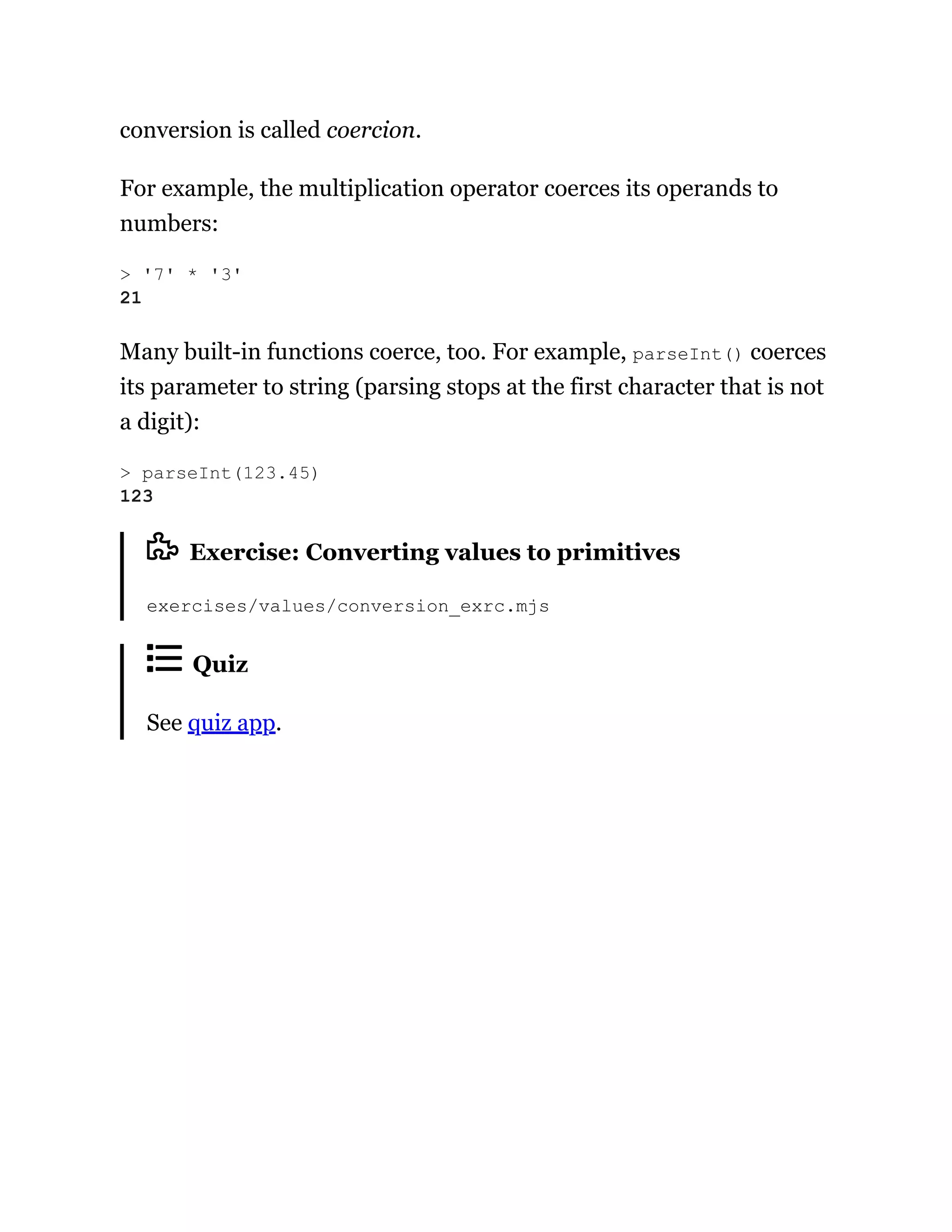 conversion is called coercion.
For example, the multiplication operator coerces its operands to
numbers:
Many built-in functions coerce, too. For example, parseInt() coerces
its parameter to string (parsing stops at the first character that is not
a digit):
Exercise: Converting values to primitives
exercises/values/conversion_exrc.mjs
Quiz
See quiz app.
> '7' * '3'
21
> parseInt(123.45)
123
 