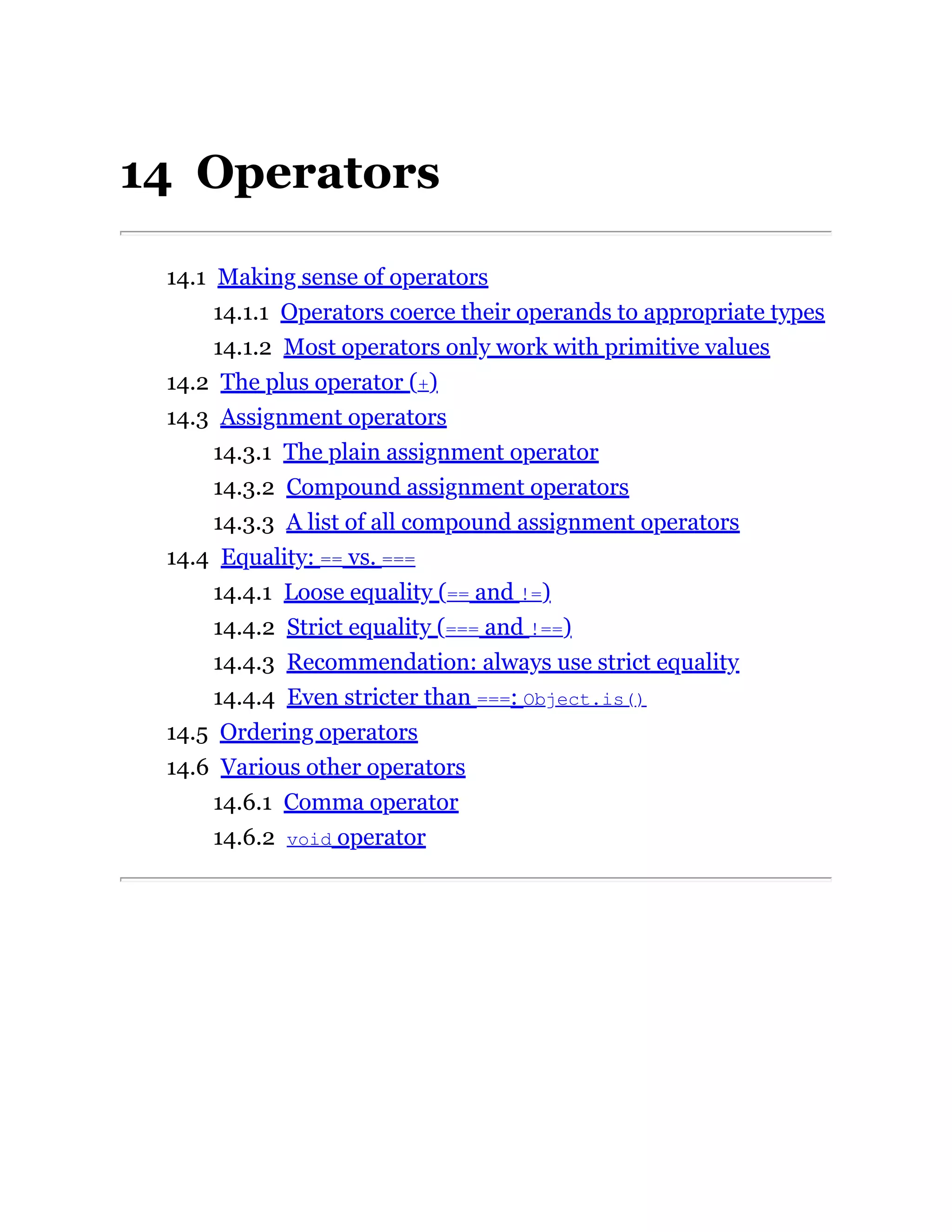 14 Operators
14.1 Making sense of operators
14.1.1 Operators coerce their operands to appropriate types
14.1.2 Most operators only work with primitive values
14.2 The plus operator (+)
14.3 Assignment operators
14.3.1 The plain assignment operator
14.3.2 Compound assignment operators
14.3.3 A list of all compound assignment operators
14.4 Equality: == vs. ===
14.4.1 Loose equality (== and !=)
14.4.2 Strict equality (=== and !==)
14.4.3 Recommendation: always use strict equality
14.4.4 Even stricter than ===: Object.is()
14.5 Ordering operators
14.6 Various other operators
14.6.1 Comma operator
14.6.2 void operator
 