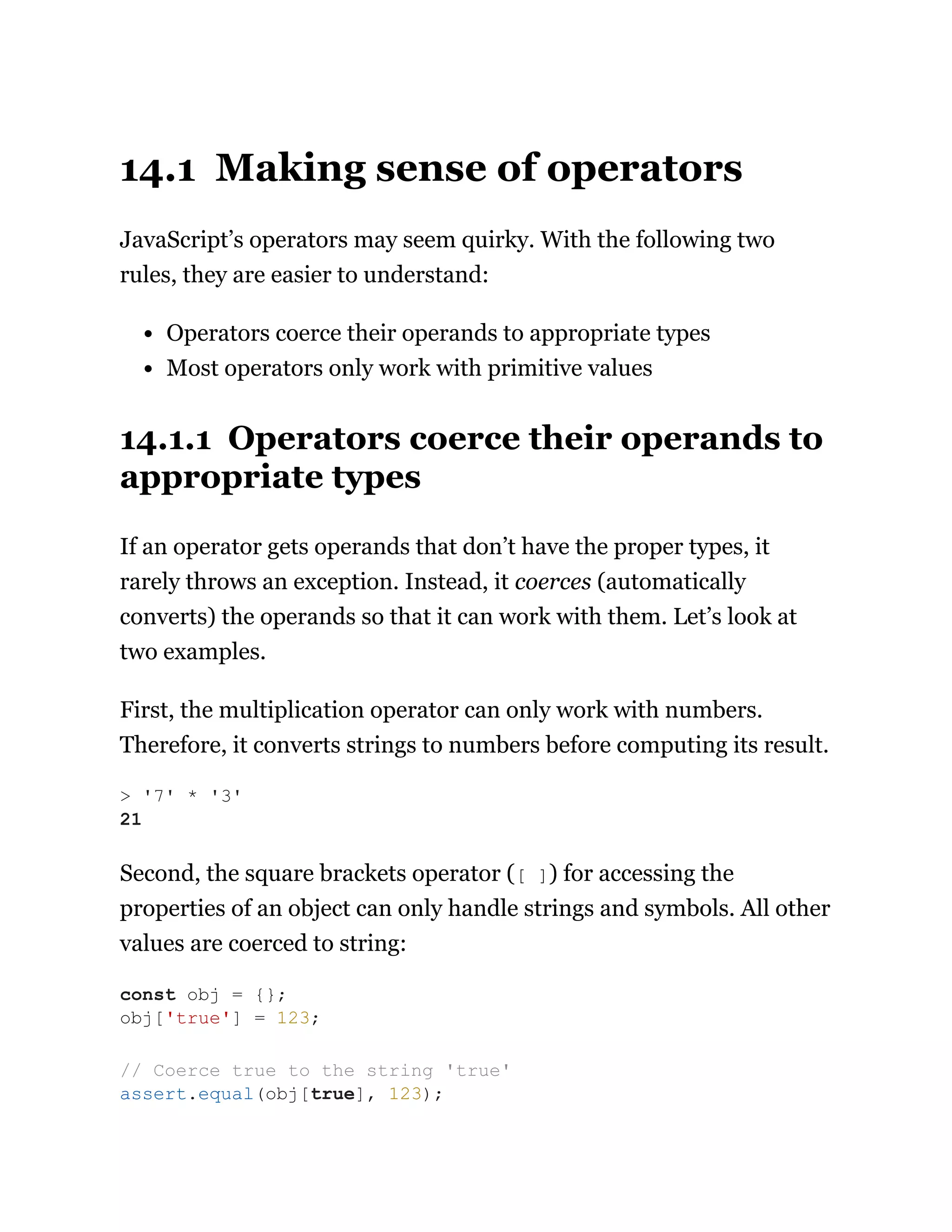 14.1 Making sense of operators
JavaScript’s operators may seem quirky. With the following two
rules, they are easier to understand:
Operators coerce their operands to appropriate types
Most operators only work with primitive values
14.1.1 Operators coerce their operands to
appropriate types
If an operator gets operands that don’t have the proper types, it
rarely throws an exception. Instead, it coerces (automatically
converts) the operands so that it can work with them. Let’s look at
two examples.
First, the multiplication operator can only work with numbers.
Therefore, it converts strings to numbers before computing its result.
Second, the square brackets operator ([ ]) for accessing the
properties of an object can only handle strings and symbols. All other
values are coerced to string:
> '7' * '3'
21
const obj = {};
obj['true'] = 123;
// Coerce true to the string 'true'
assert.equal(obj[true], 123);
 
