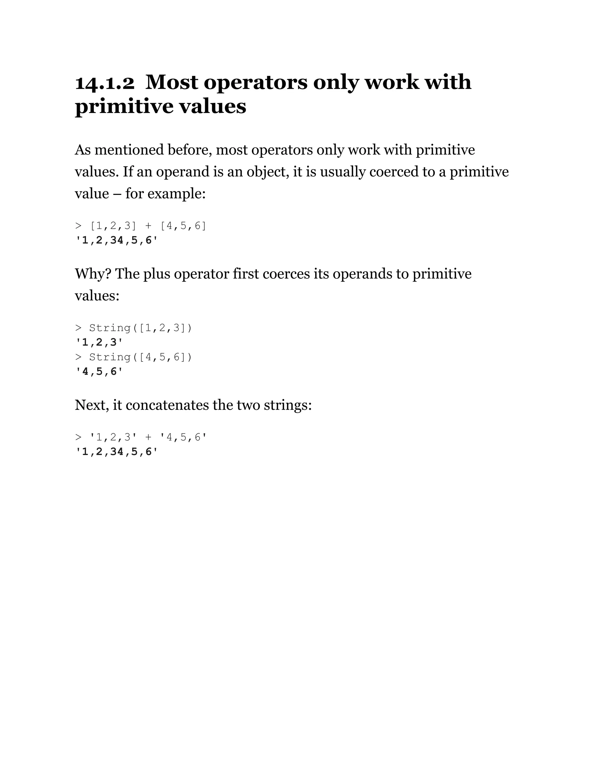 14.1.2 Most operators only work with
primitive values
As mentioned before, most operators only work with primitive
values. If an operand is an object, it is usually coerced to a primitive
value – for example:
Why? The plus operator first coerces its operands to primitive
values:
Next, it concatenates the two strings:
> [1,2,3] + [4,5,6]
'1,2,34,5,6'
> String([1,2,3])
'1,2,3'
> String([4,5,6])
'4,5,6'
> '1,2,3' + '4,5,6'
'1,2,34,5,6'
 