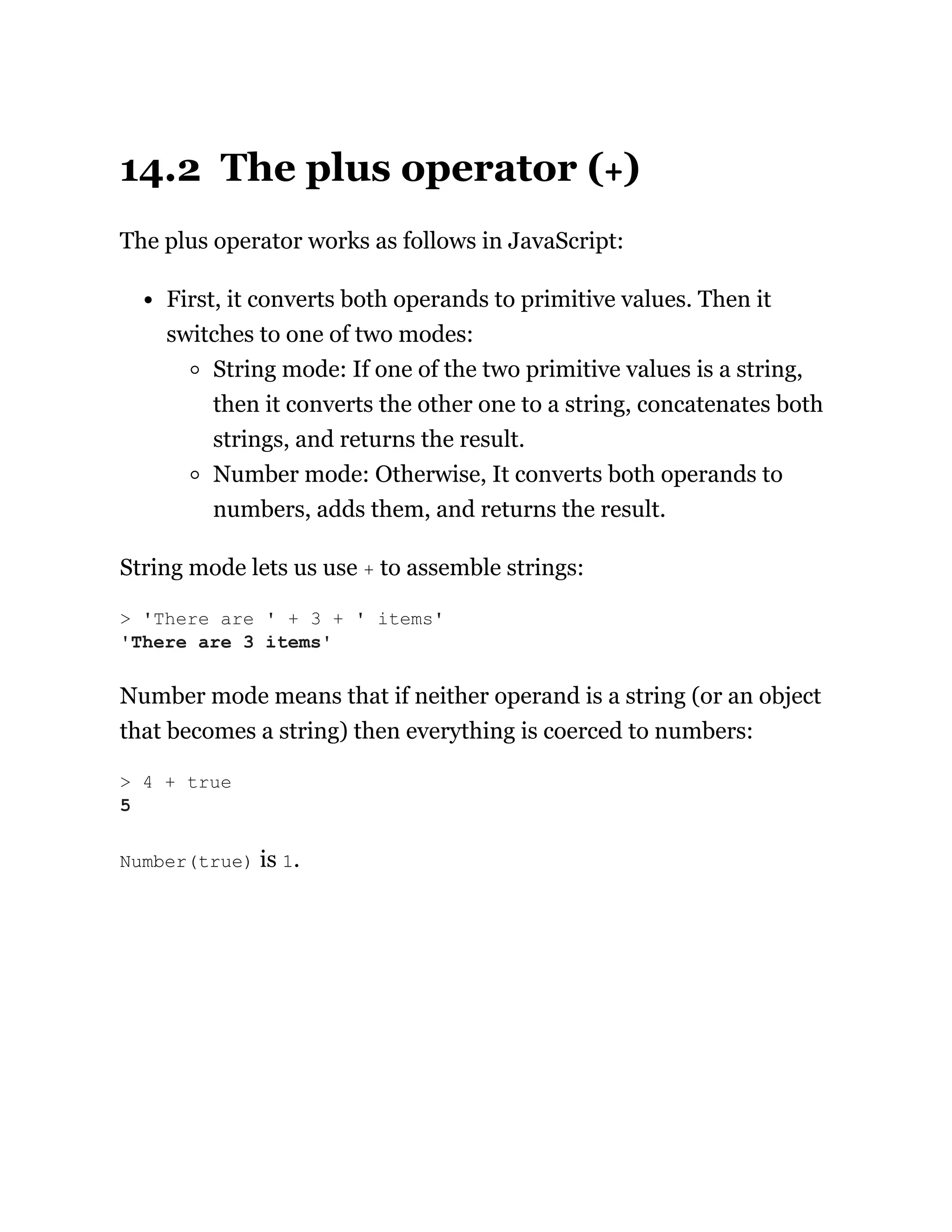 14.2 The plus operator (+)
The plus operator works as follows in JavaScript:
First, it converts both operands to primitive values. Then it
switches to one of two modes:
String mode: If one of the two primitive values is a string,
then it converts the other one to a string, concatenates both
strings, and returns the result.
Number mode: Otherwise, It converts both operands to
numbers, adds them, and returns the result.
String mode lets us use + to assemble strings:
Number mode means that if neither operand is a string (or an object
that becomes a string) then everything is coerced to numbers:
Number(true) is 1.
> 'There are ' + 3 + ' items'
'There are 3 items'
> 4 + true
5
 