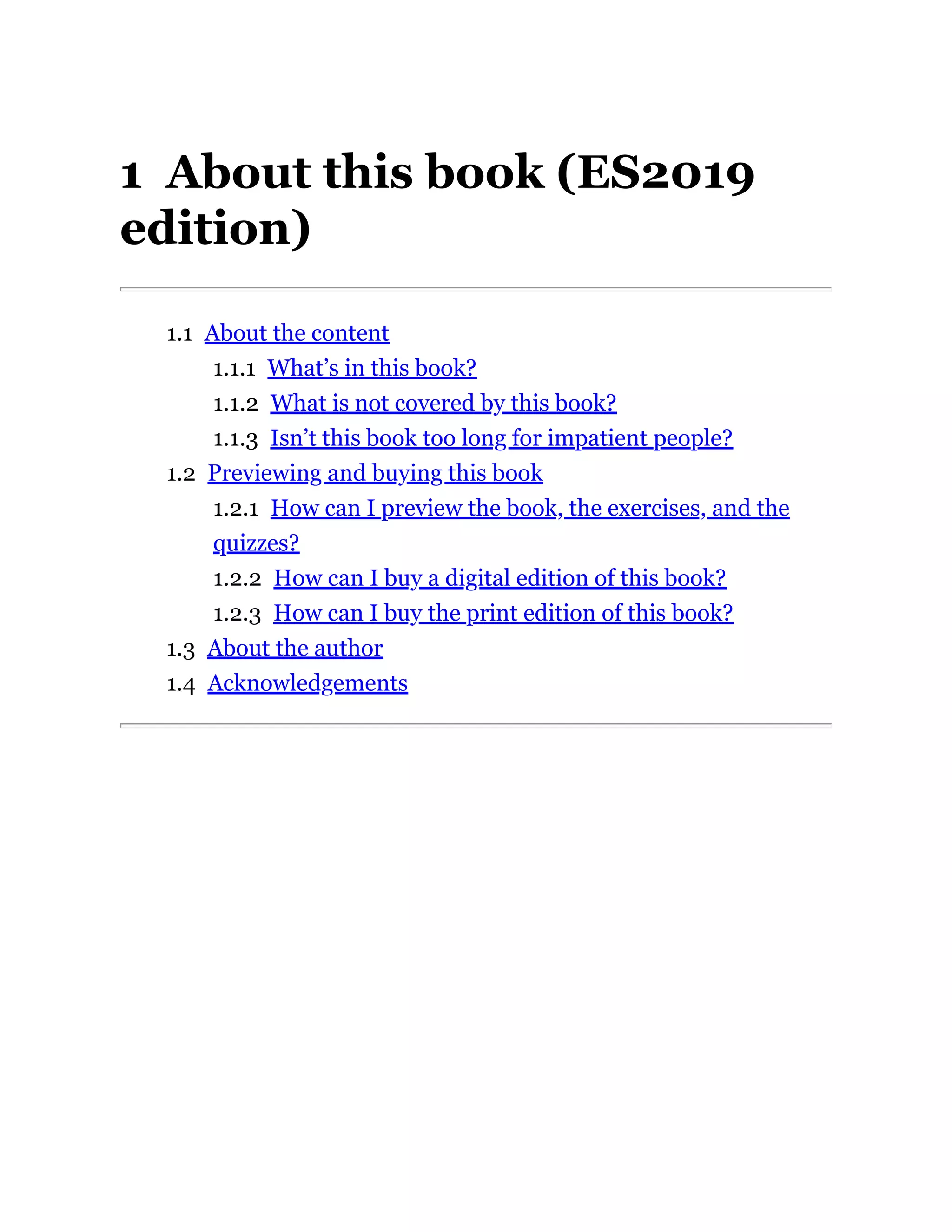 1 About this book (ES2019
edition)
1.1 About the content
1.1.1 What’s in this book?
1.1.2 What is not covered by this book?
1.1.3 Isn’t this book too long for impatient people?
1.2 Previewing and buying this book
1.2.1 How can I preview the book, the exercises, and the
quizzes?
1.2.2 How can I buy a digital edition of this book?
1.2.3 How can I buy the print edition of this book?
1.3 About the author
1.4 Acknowledgements
 