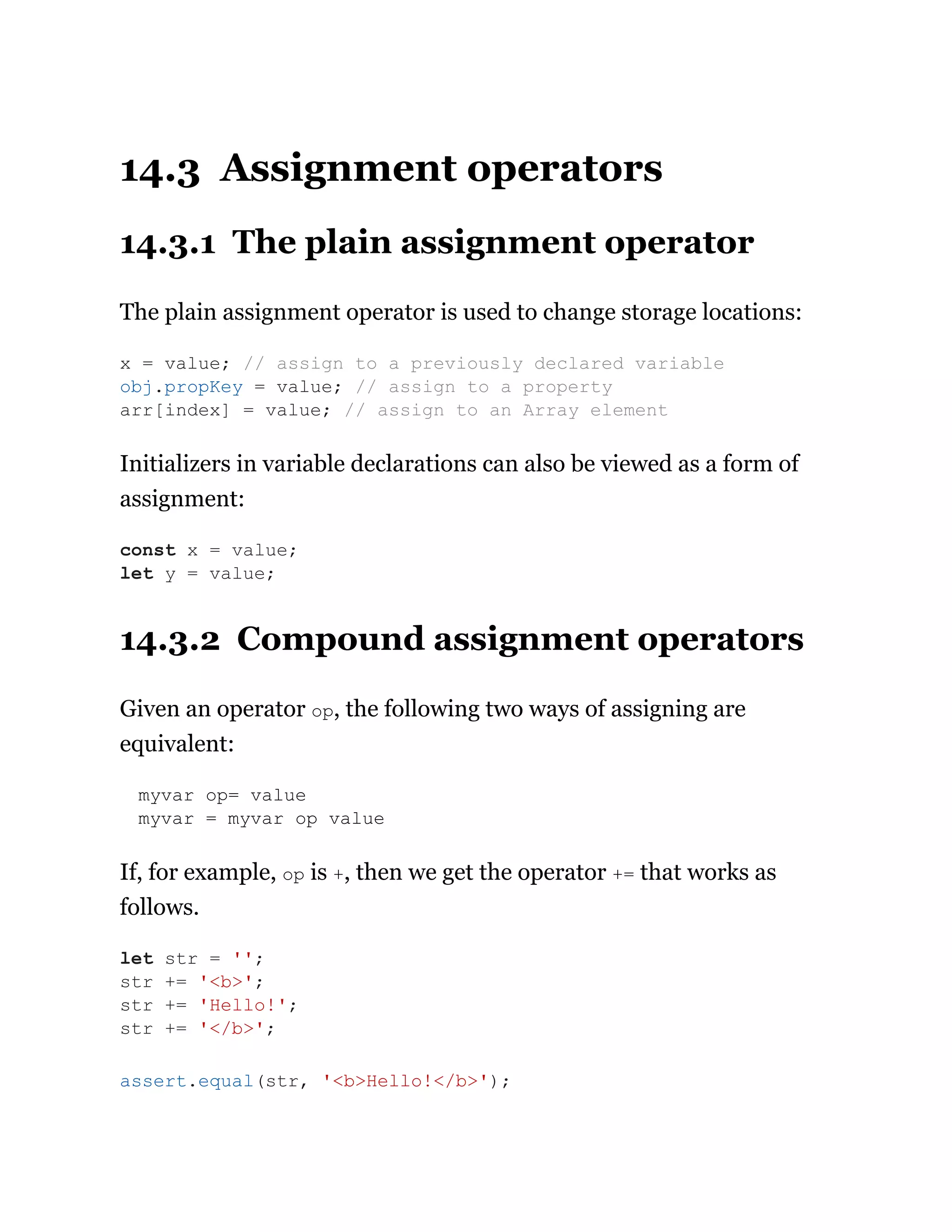 14.3 Assignment operators
14.3.1 The plain assignment operator
The plain assignment operator is used to change storage locations:
Initializers in variable declarations can also be viewed as a form of
assignment:
14.3.2 Compound assignment operators
Given an operator op, the following two ways of assigning are
equivalent:
myvar op= value
myvar = myvar op value
If, for example, op is +, then we get the operator += that works as
follows.
x = value; // assign to a previously declared variable
obj.propKey = value; // assign to a property
arr[index] = value; // assign to an Array element
const x = value;
let y = value;
let str = '';
str += '<b>';
str += 'Hello!';
str += '</b>';
assert.equal(str, '<b>Hello!</b>');
 
