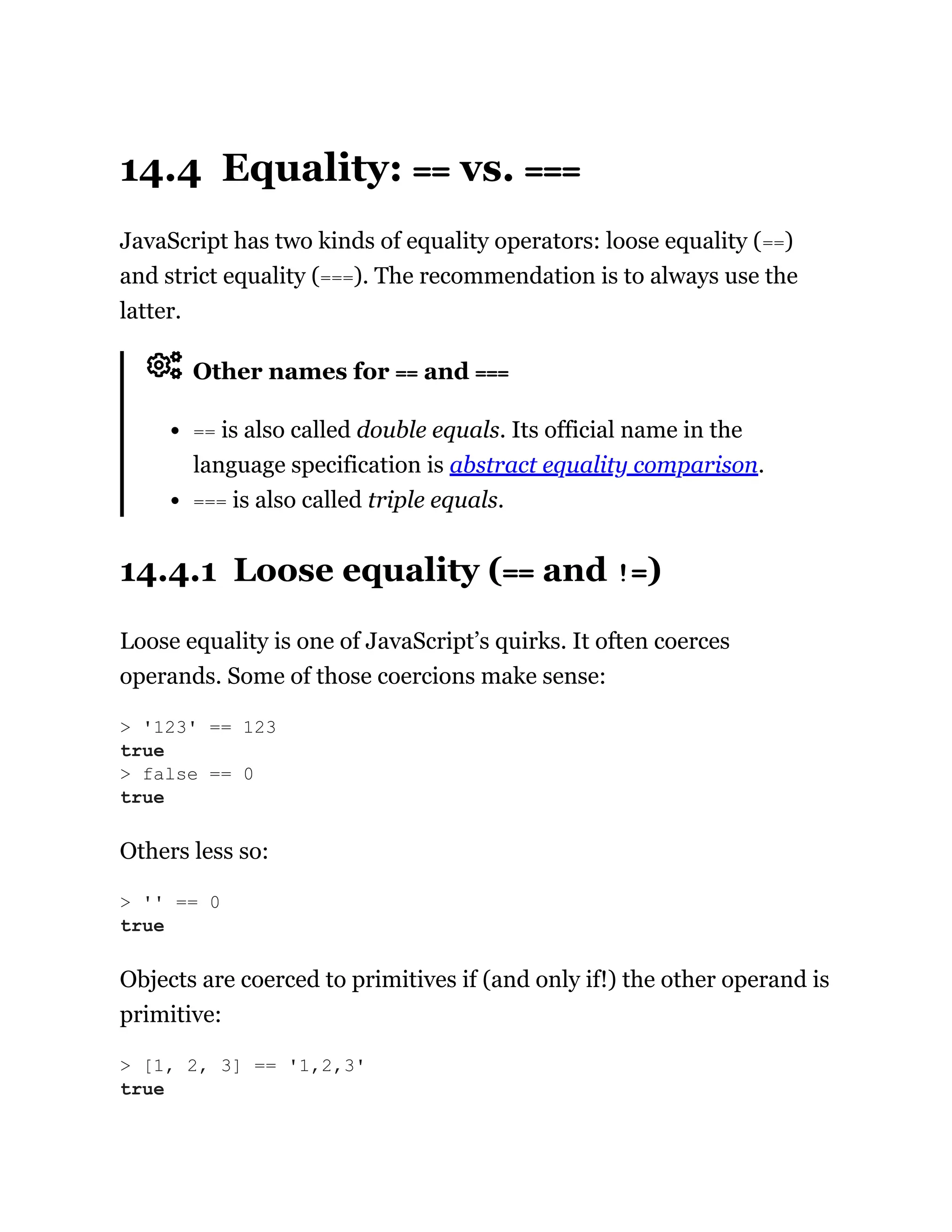 14.4 Equality: == vs. ===
JavaScript has two kinds of equality operators: loose equality (==)
and strict equality (===). The recommendation is to always use the
latter.
Other names for == and ===
== is also called double equals. Its official name in the
language specification is abstract equality comparison.
=== is also called triple equals.
14.4.1 Loose equality (== and !=)
Loose equality is one of JavaScript’s quirks. It often coerces
operands. Some of those coercions make sense:
Others less so:
Objects are coerced to primitives if (and only if!) the other operand is
primitive:
> '123' == 123
true
> false == 0
true
> '' == 0
true
> [1, 2, 3] == '1,2,3'
true
 