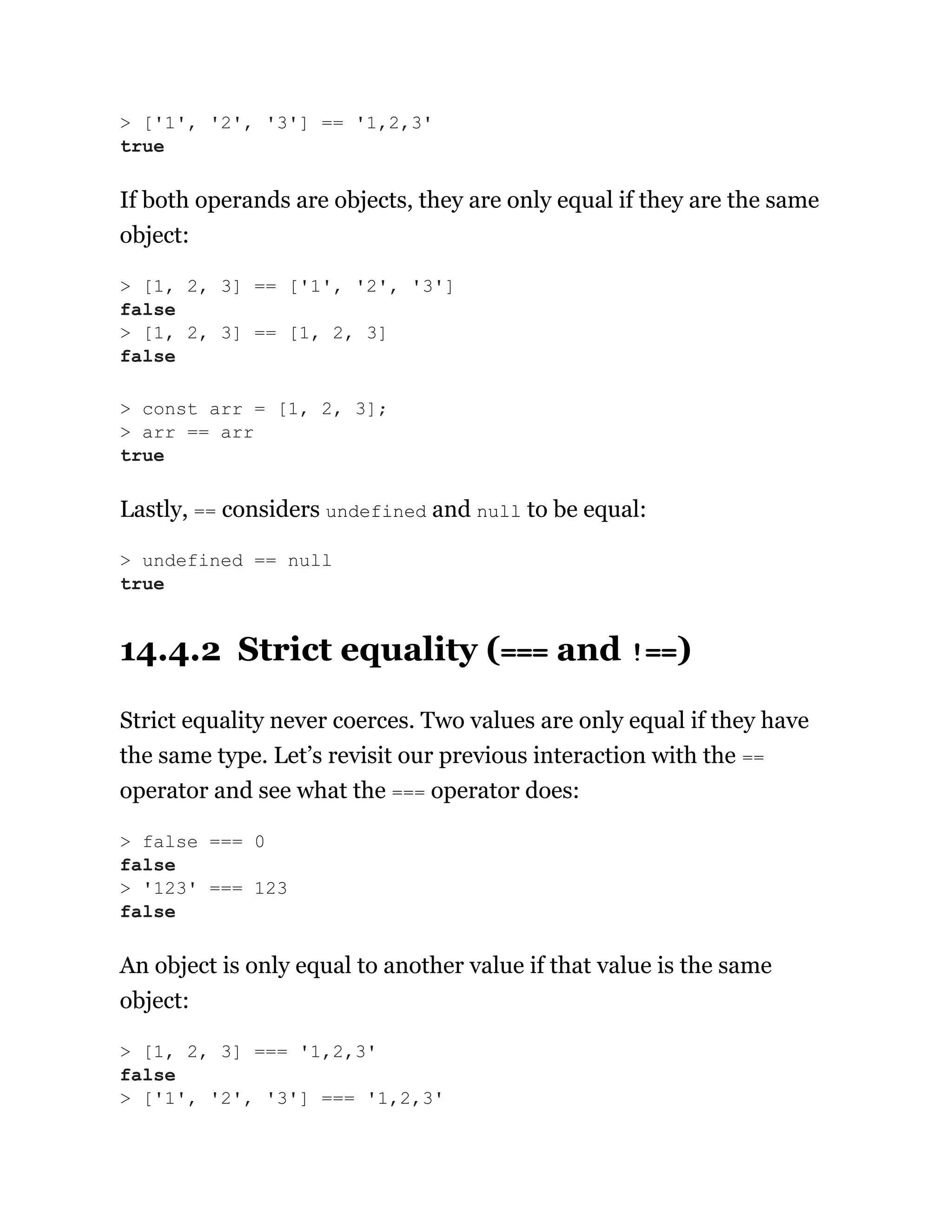 If both operands are objects, they are only equal if they are the same
object:
Lastly, == considers undefined and null to be equal:
14.4.2 Strict equality (=== and !==)
Strict equality never coerces. Two values are only equal if they have
the same type. Let’s revisit our previous interaction with the ==
operator and see what the === operator does:
An object is only equal to another value if that value is the same
object:
> ['1', '2', '3'] == '1,2,3'
true
> [1, 2, 3] == ['1', '2', '3']
false
> [1, 2, 3] == [1, 2, 3]
false
> const arr = [1, 2, 3];
> arr == arr
true
> undefined == null
true
> false === 0
false
> '123' === 123
false
> [1, 2, 3] === '1,2,3'
false
> ['1', '2', '3'] === '1,2,3'
 