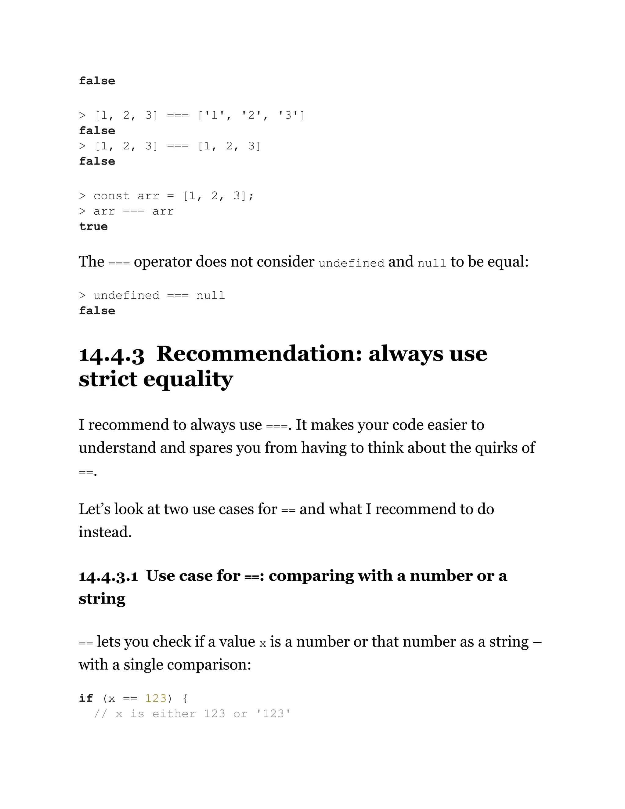 The === operator does not consider undefined and null to be equal:
14.4.3 Recommendation: always use
strict equality
I recommend to always use ===. It makes your code easier to
understand and spares you from having to think about the quirks of
==.
Let’s look at two use cases for == and what I recommend to do
instead.
14.4.3.1 Use case for ==: comparing with a number or a
string
== lets you check if a value x is a number or that number as a string –
with a single comparison:
false
> [1, 2, 3] === ['1', '2', '3']
false
> [1, 2, 3] === [1, 2, 3]
false
> const arr = [1, 2, 3];
> arr === arr
true
> undefined === null
false
if (x == 123) {
// x is either 123 or '123'
 