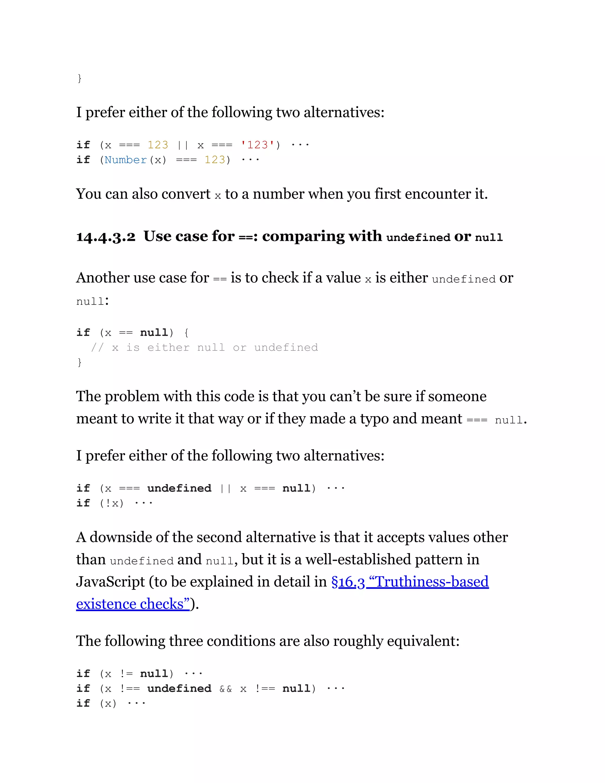I prefer either of the following two alternatives:
You can also convert x to a number when you first encounter it.
14.4.3.2 Use case for ==: comparing with undefined or null
Another use case for == is to check if a value x is either undefined or
null:
The problem with this code is that you can’t be sure if someone
meant to write it that way or if they made a typo and meant === null.
I prefer either of the following two alternatives:
A downside of the second alternative is that it accepts values other
than undefined and null, but it is a well-established pattern in
JavaScript (to be explained in detail in §16.3 “Truthiness-based
existence checks”).
The following three conditions are also roughly equivalent:
}
if (x === 123 || x === '123') ···
if (Number(x) === 123) ···
if (x == null) {
// x is either null or undefined
}
if (x === undefined || x === null) ···
if (!x) ···
if (x != null) ···
if (x !== undefined && x !== null) ···
if (x) ···
 