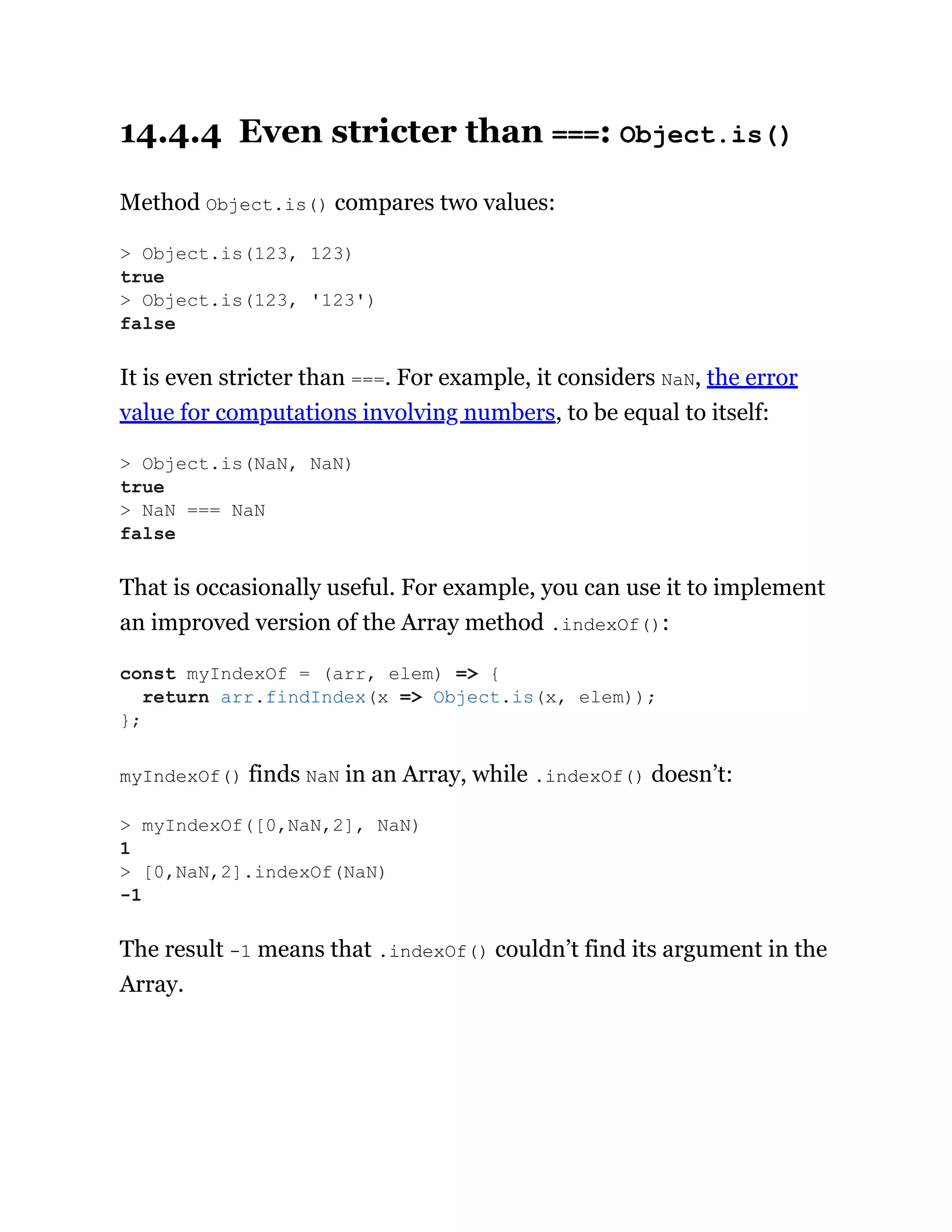 14.4.4 Even stricter than ===: Object.is()
Method Object.is() compares two values:
It is even stricter than ===. For example, it considers NaN, the error
value for computations involving numbers, to be equal to itself:
That is occasionally useful. For example, you can use it to implement
an improved version of the Array method .indexOf():
myIndexOf() finds NaN in an Array, while .indexOf() doesn’t:
The result -1 means that .indexOf() couldn’t find its argument in the
Array.
> Object.is(123, 123)
true
> Object.is(123, '123')
false
> Object.is(NaN, NaN)
true
> NaN === NaN
false
const myIndexOf = (arr, elem) => {
return arr.findIndex(x => Object.is(x, elem));
};
> myIndexOf([0,NaN,2], NaN)
1
> [0,NaN,2].indexOf(NaN)
-1
 