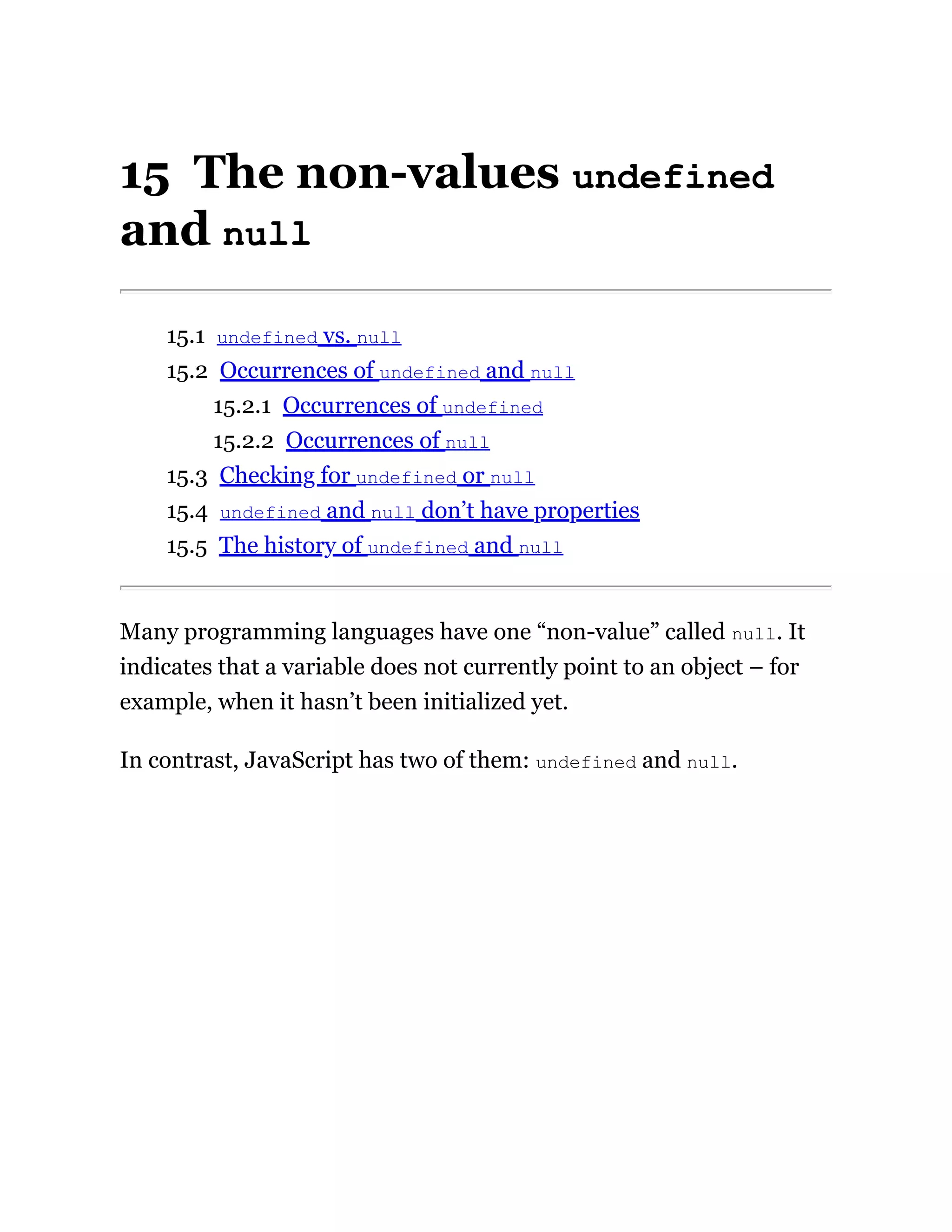 15 The non-values undefined
and null
15.1 undefined vs. null
15.2 Occurrences of undefined and null
15.2.1 Occurrences of undefined
15.2.2 Occurrences of null
15.3 Checking for undefined or null
15.4 undefined and null don’t have properties
15.5 The history of undefined and null
Many programming languages have one “non-value” called null. It
indicates that a variable does not currently point to an object – for
example, when it hasn’t been initialized yet.
In contrast, JavaScript has two of them: undefined and null.
 