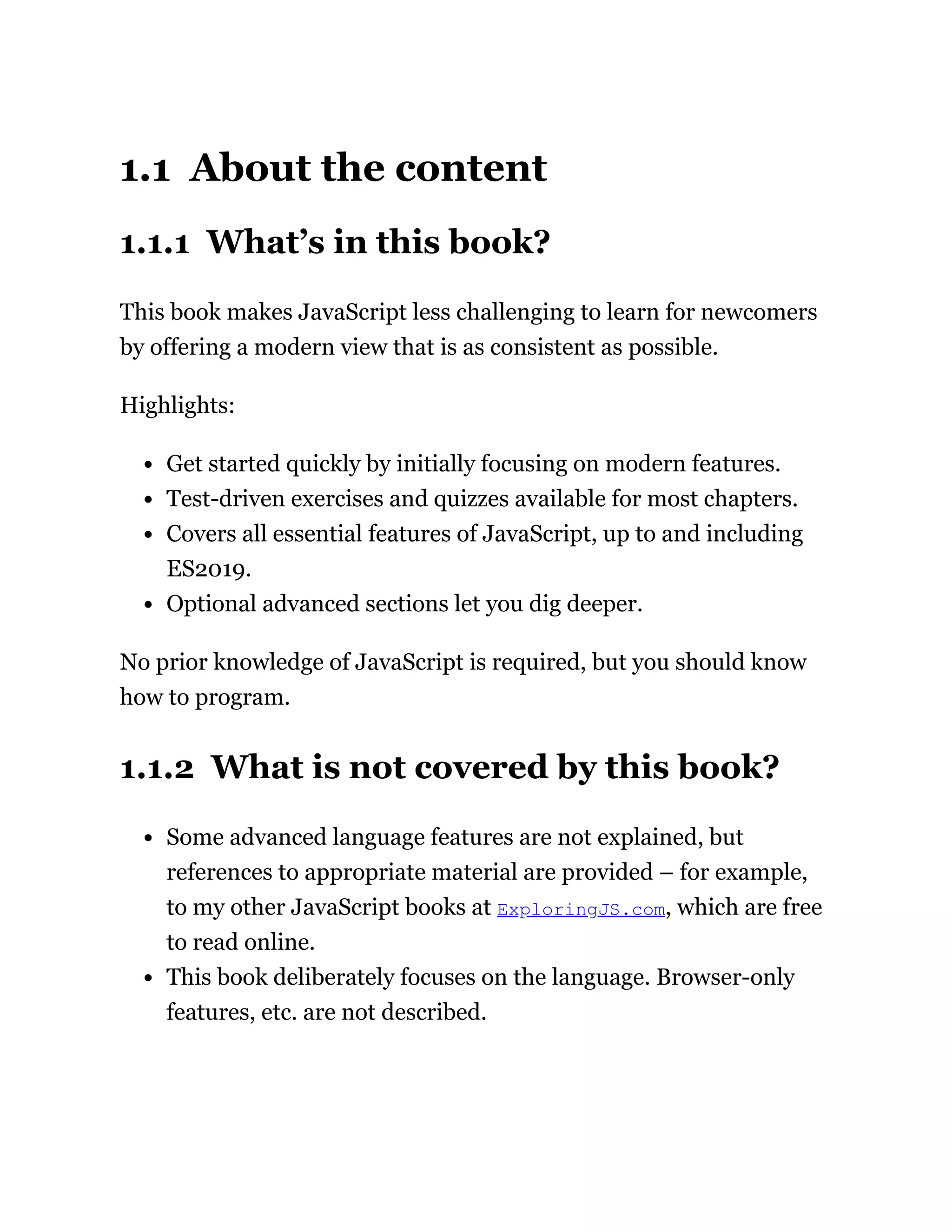 1.1 About the content
1.1.1 What’s in this book?
This book makes JavaScript less challenging to learn for newcomers
by offering a modern view that is as consistent as possible.
Highlights:
Get started quickly by initially focusing on modern features.
Test-driven exercises and quizzes available for most chapters.
Covers all essential features of JavaScript, up to and including
ES2019.
Optional advanced sections let you dig deeper.
No prior knowledge of JavaScript is required, but you should know
how to program.
1.1.2 What is not covered by this book?
Some advanced language features are not explained, but
references to appropriate material are provided – for example,
to my other JavaScript books at ExploringJS.com, which are free
to read online.
This book deliberately focuses on the language. Browser-only
features, etc. are not described.
 