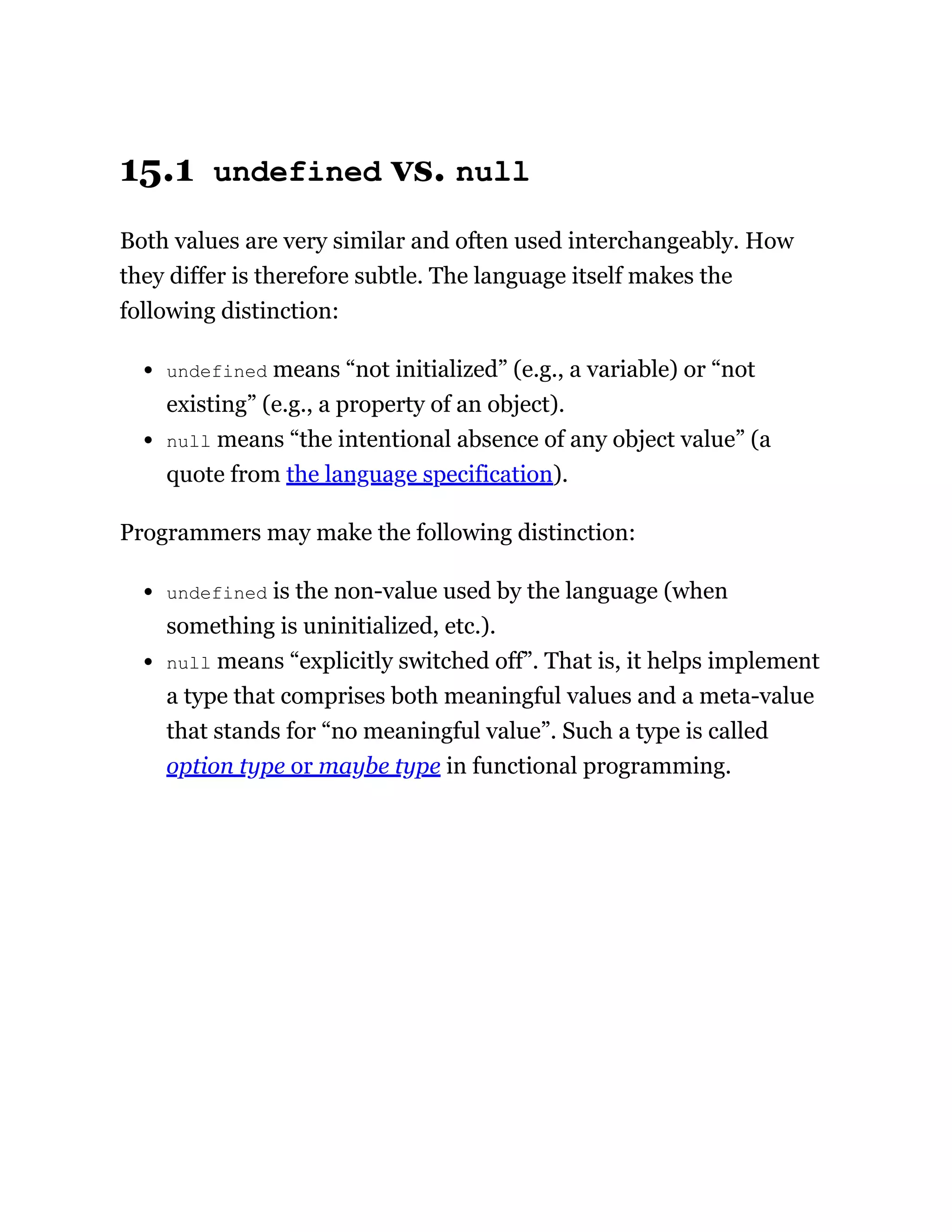 15.1 undefined vs. null
Both values are very similar and often used interchangeably. How
they differ is therefore subtle. The language itself makes the
following distinction:
undefined means “not initialized” (e.g., a variable) or “not
existing” (e.g., a property of an object).
null means “the intentional absence of any object value” (a
quote from the language specification).
Programmers may make the following distinction:
undefined is the non-value used by the language (when
something is uninitialized, etc.).
null means “explicitly switched off”. That is, it helps implement
a type that comprises both meaningful values and a meta-value
that stands for “no meaningful value”. Such a type is called
option type or maybe type in functional programming.
 