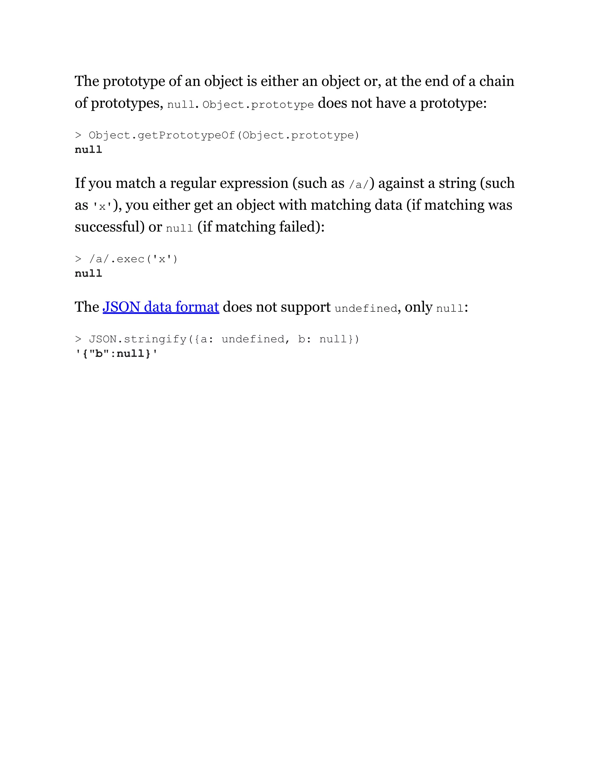 The prototype of an object is either an object or, at the end of a chain
of prototypes, null. Object.prototype does not have a prototype:
If you match a regular expression (such as /a/) against a string (such
as 'x'), you either get an object with matching data (if matching was
successful) or null (if matching failed):
The JSON data format does not support undefined, only null:
> Object.getPrototypeOf(Object.prototype)
null
> /a/.exec('x')
null
> JSON.stringify({a: undefined, b: null})
'{"b":null}'
 