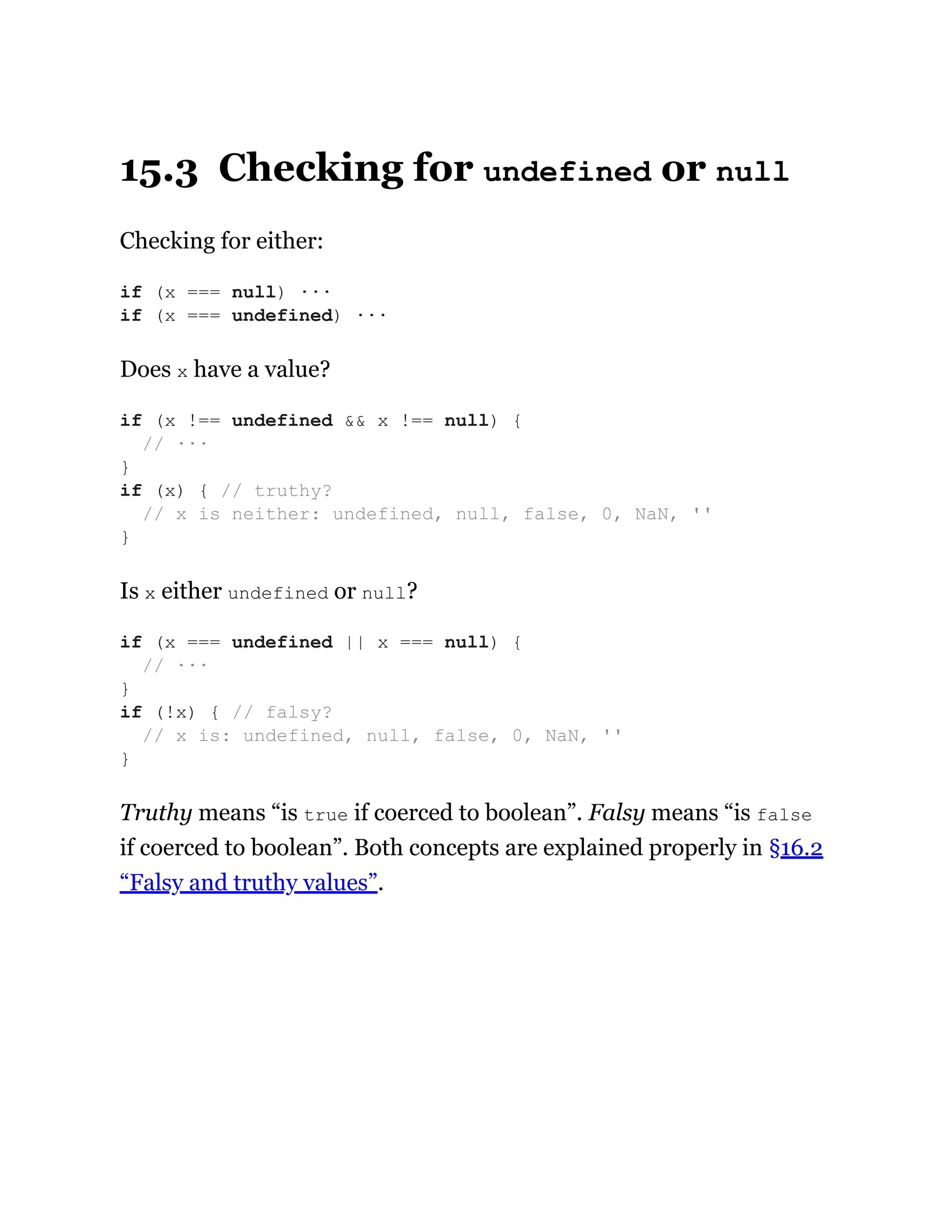 15.3 Checking for undefined or null
Checking for either:
Does x have a value?
Is x either undefined or null?
Truthy means “is true if coerced to boolean”. Falsy means “is false
if coerced to boolean”. Both concepts are explained properly in §16.2
“Falsy and truthy values”.
if (x === null) ···
if (x === undefined) ···
if (x !== undefined && x !== null) {
// ···
}
if (x) { // truthy?
// x is neither: undefined, null, false, 0, NaN, ''
}
if (x === undefined || x === null) {
// ···
}
if (!x) { // falsy?
// x is: undefined, null, false, 0, NaN, ''
}
 