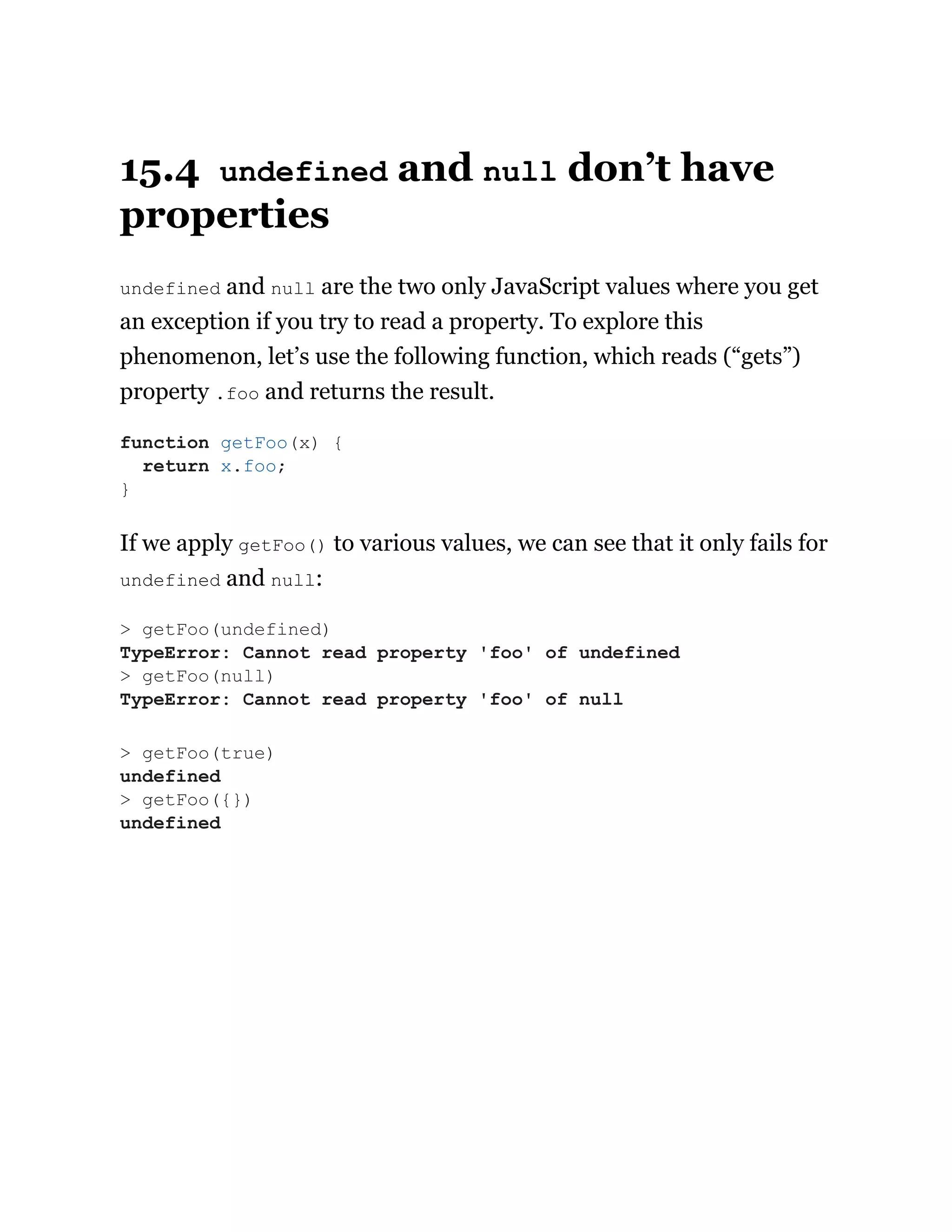 15.4 undefined and null don’t have
properties
undefined and null are the two only JavaScript values where you get
an exception if you try to read a property. To explore this
phenomenon, let’s use the following function, which reads (“gets”)
property .foo and returns the result.
If we apply getFoo() to various values, we can see that it only fails for
undefined and null:
function getFoo(x) {
return x.foo;
}
> getFoo(undefined)
TypeError: Cannot read property 'foo' of undefined
> getFoo(null)
TypeError: Cannot read property 'foo' of null
> getFoo(true)
undefined
> getFoo({})
undefined
 