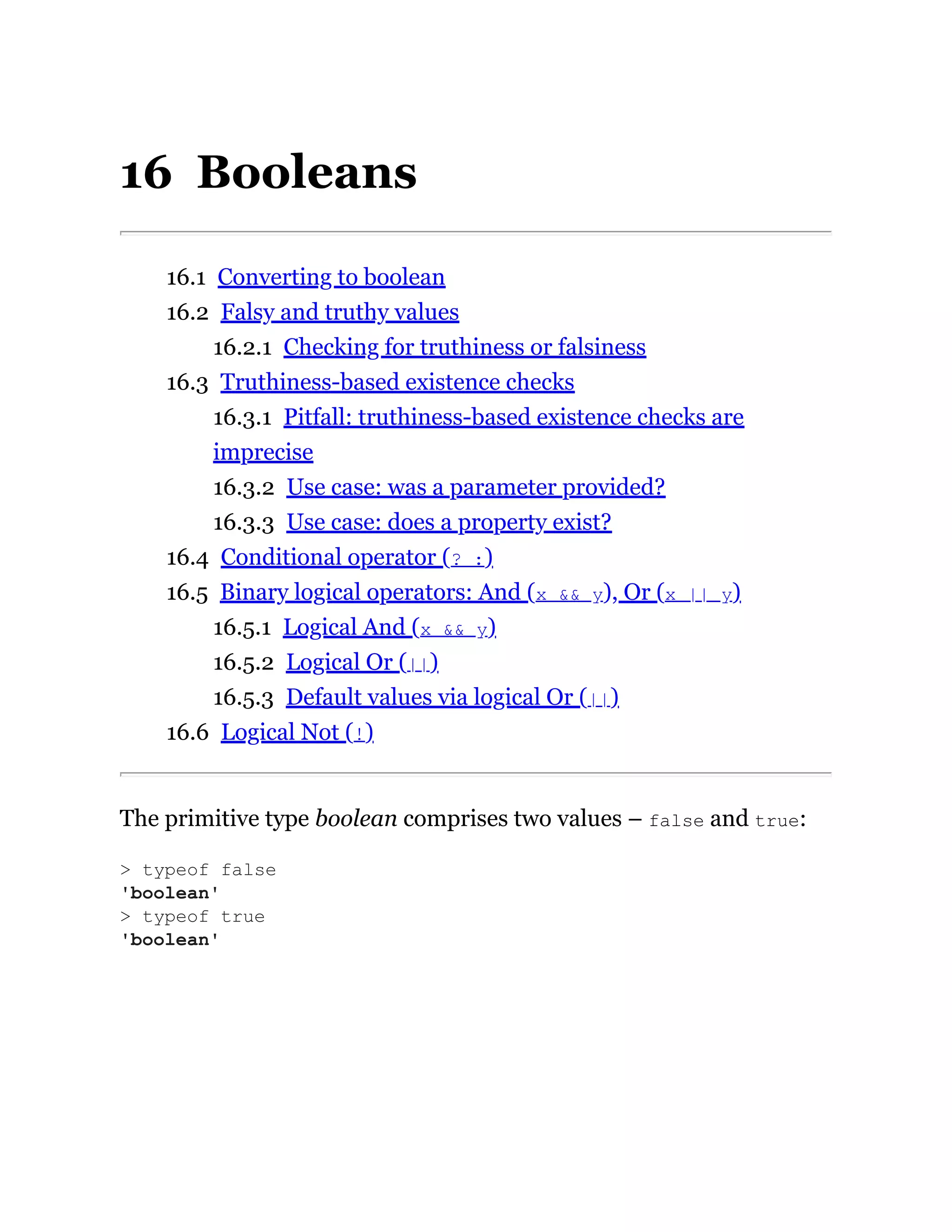 16 Booleans
16.1 Converting to boolean
16.2 Falsy and truthy values
16.2.1 Checking for truthiness or falsiness
16.3 Truthiness-based existence checks
16.3.1 Pitfall: truthiness-based existence checks are
imprecise
16.3.2 Use case: was a parameter provided?
16.3.3 Use case: does a property exist?
16.4 Conditional operator (? :)
16.5 Binary logical operators: And (x && y), Or (x || y)
16.5.1 Logical And (x && y)
16.5.2 Logical Or (||)
16.5.3 Default values via logical Or (||)
16.6 Logical Not (!)
The primitive type boolean comprises two values – false and true:
> typeof false
'boolean'
> typeof true
'boolean'
 