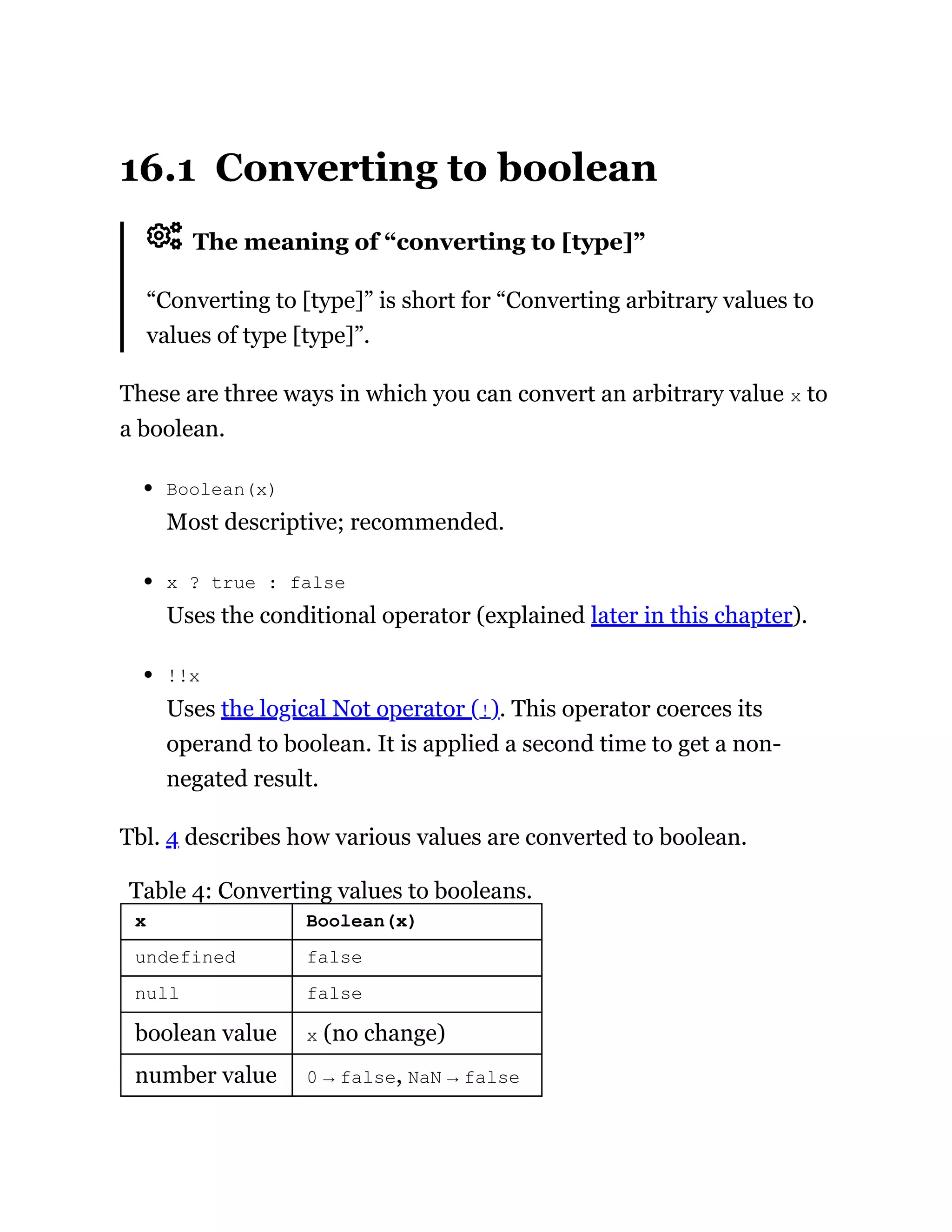 16.1 Converting to boolean
The meaning of “converting to [type]”
“Converting to [type]” is short for “Converting arbitrary values to
values of type [type]”.
These are three ways in which you can convert an arbitrary value x to
a boolean.
Boolean(x)
Most descriptive; recommended.
x ? true : false
Uses the conditional operator (explained later in this chapter).
!!x
Uses the logical Not operator (!). This operator coerces its
operand to boolean. It is applied a second time to get a non-
negated result.
Tbl. 4 describes how various values are converted to boolean.
Table 4: Converting values to booleans.
x Boolean(x)
undefined false
null false
boolean value x (no change)
number value 0 → false, NaN → false
 
