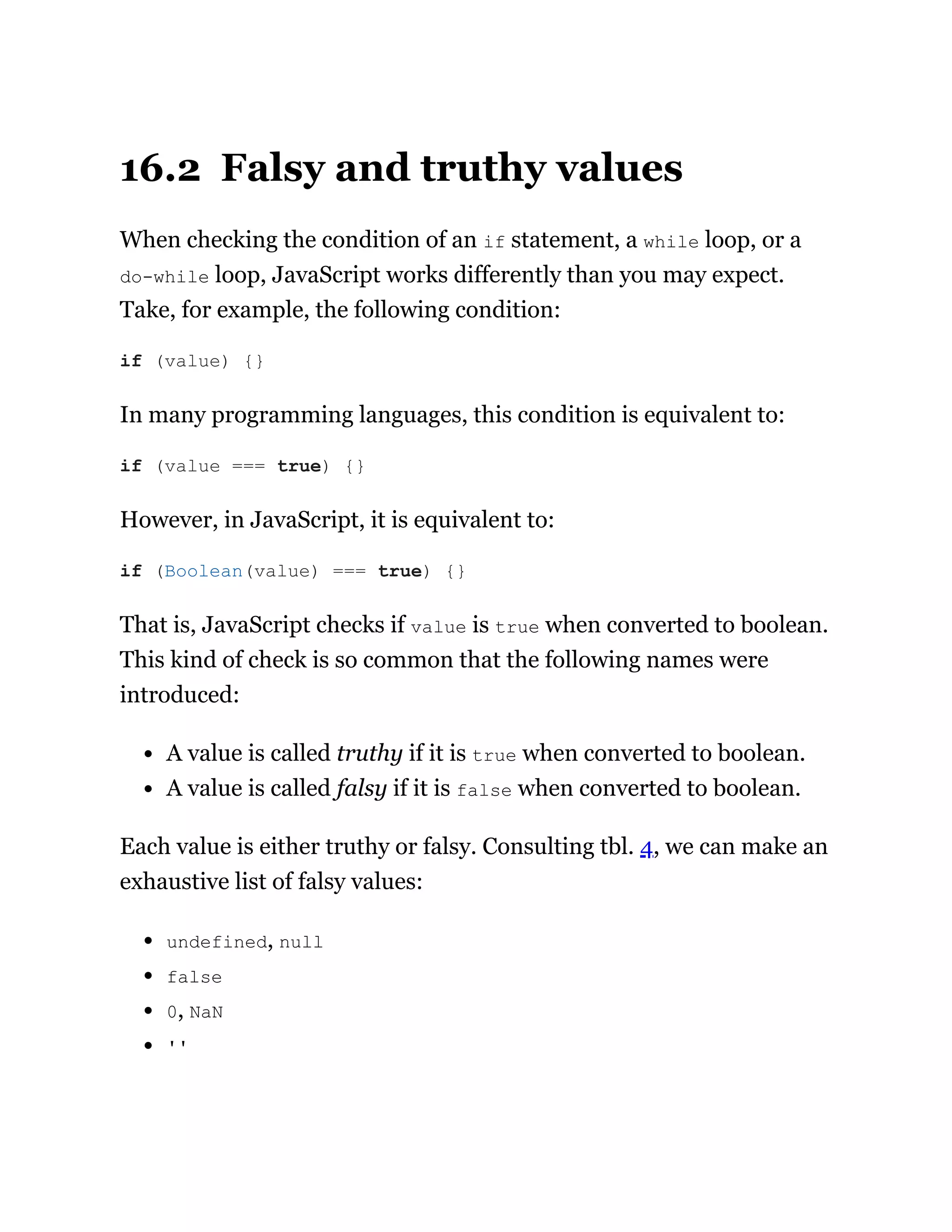 16.2 Falsy and truthy values
When checking the condition of an if statement, a while loop, or a
do-while loop, JavaScript works differently than you may expect.
Take, for example, the following condition:
In many programming languages, this condition is equivalent to:
However, in JavaScript, it is equivalent to:
That is, JavaScript checks if value is true when converted to boolean.
This kind of check is so common that the following names were
introduced:
A value is called truthy if it is true when converted to boolean.
A value is called falsy if it is false when converted to boolean.
Each value is either truthy or falsy. Consulting tbl. 4, we can make an
exhaustive list of falsy values:
undefined, null
false
0, NaN
''
if (value) {}
if (value === true) {}
if (Boolean(value) === true) {}
 
