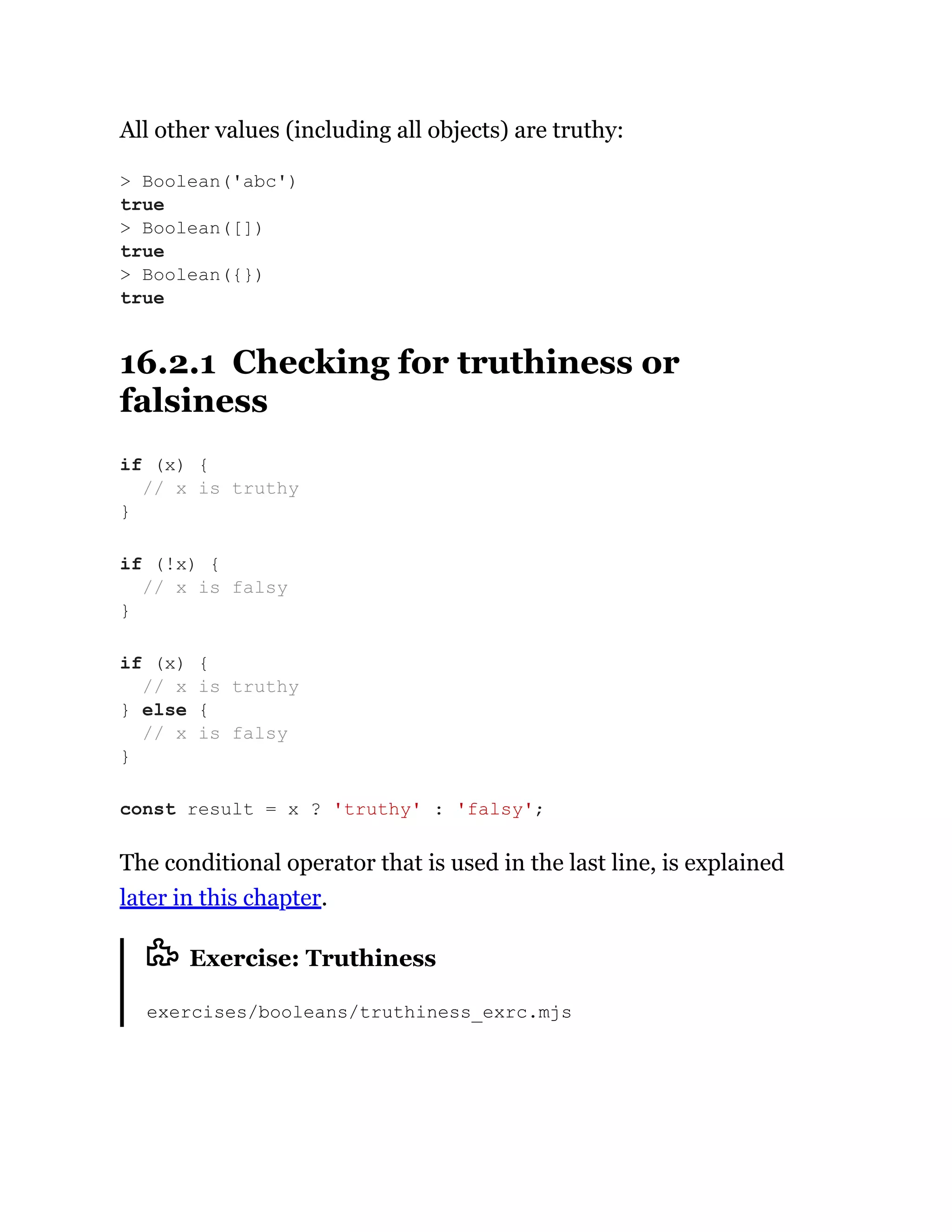 All other values (including all objects) are truthy:
16.2.1 Checking for truthiness or
falsiness
The conditional operator that is used in the last line, is explained
later in this chapter.
Exercise: Truthiness
exercises/booleans/truthiness_exrc.mjs
> Boolean('abc')
true
> Boolean([])
true
> Boolean({})
true
if (x) {
// x is truthy
}
if (!x) {
// x is falsy
}
if (x) {
// x is truthy
} else {
// x is falsy
}
const result = x ? 'truthy' : 'falsy';
 