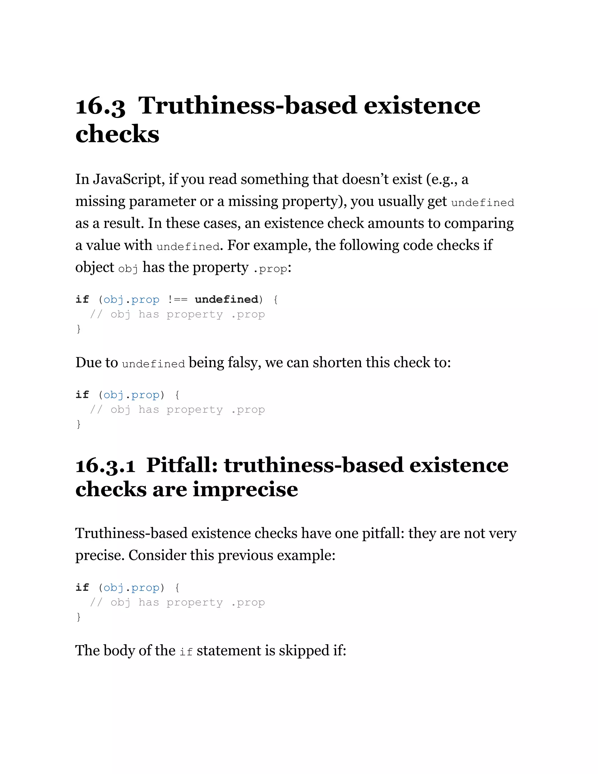 16.3 Truthiness-based existence
checks
In JavaScript, if you read something that doesn’t exist (e.g., a
missing parameter or a missing property), you usually get undefined
as a result. In these cases, an existence check amounts to comparing
a value with undefined. For example, the following code checks if
object obj has the property .prop:
Due to undefined being falsy, we can shorten this check to:
16.3.1 Pitfall: truthiness-based existence
checks are imprecise
Truthiness-based existence checks have one pitfall: they are not very
precise. Consider this previous example:
The body of the if statement is skipped if:
if (obj.prop !== undefined) {
// obj has property .prop
}
if (obj.prop) {
// obj has property .prop
}
if (obj.prop) {
// obj has property .prop
}
 