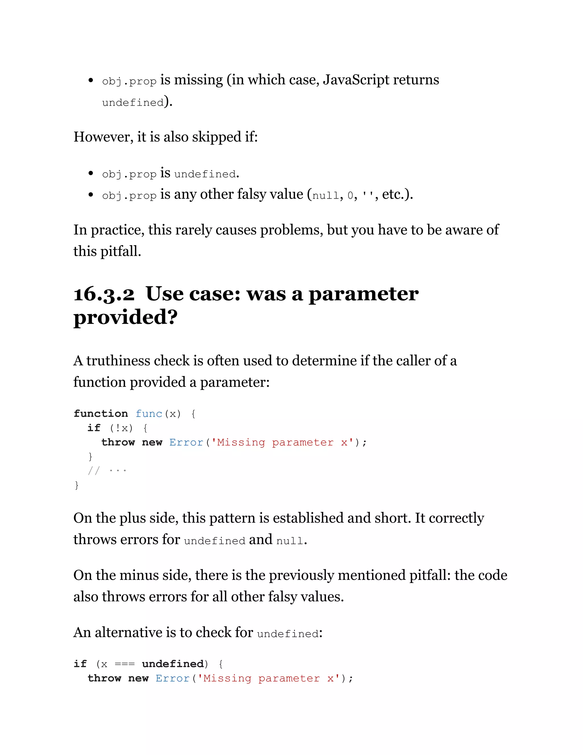 obj.prop is missing (in which case, JavaScript returns
undefined).
However, it is also skipped if:
obj.prop is undefined.
obj.prop is any other falsy value (null, 0, '', etc.).
In practice, this rarely causes problems, but you have to be aware of
this pitfall.
16.3.2 Use case: was a parameter
provided?
A truthiness check is often used to determine if the caller of a
function provided a parameter:
On the plus side, this pattern is established and short. It correctly
throws errors for undefined and null.
On the minus side, there is the previously mentioned pitfall: the code
also throws errors for all other falsy values.
An alternative is to check for undefined:
function func(x) {
if (!x) {
throw new Error('Missing parameter x');
}
// ···
}
if (x === undefined) {
throw new Error('Missing parameter x');
 
