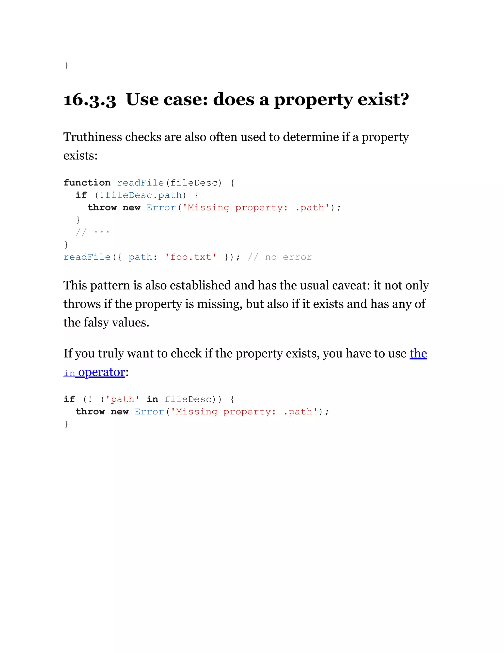 16.3.3 Use case: does a property exist?
Truthiness checks are also often used to determine if a property
exists:
This pattern is also established and has the usual caveat: it not only
throws if the property is missing, but also if it exists and has any of
the falsy values.
If you truly want to check if the property exists, you have to use the
in operator:
}
function readFile(fileDesc) {
if (!fileDesc.path) {
throw new Error('Missing property: .path');
}
// ···
}
readFile({ path: 'foo.txt' }); // no error
if (! ('path' in fileDesc)) {
throw new Error('Missing property: .path');
}
 