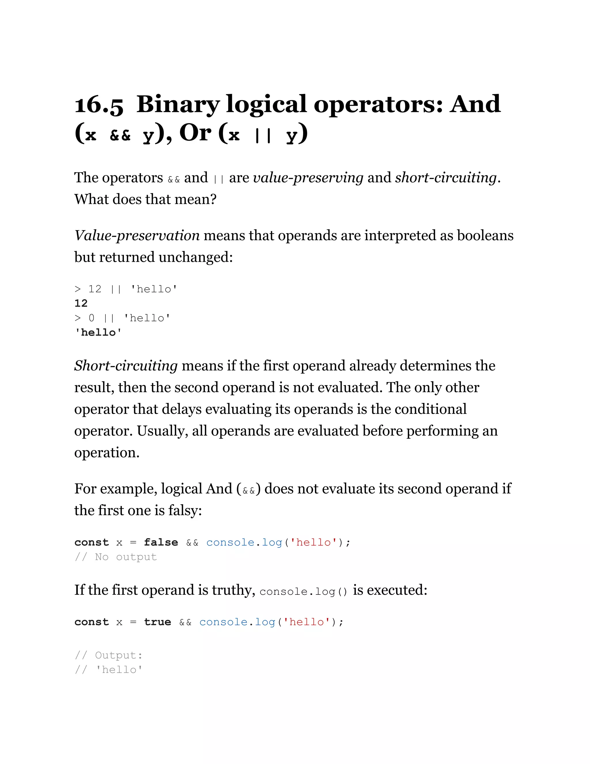 16.5 Binary logical operators: And
(x && y), Or (x || y)
The operators && and || are value-preserving and short-circuiting.
What does that mean?
Value-preservation means that operands are interpreted as booleans
but returned unchanged:
Short-circuiting means if the first operand already determines the
result, then the second operand is not evaluated. The only other
operator that delays evaluating its operands is the conditional
operator. Usually, all operands are evaluated before performing an
operation.
For example, logical And (&&) does not evaluate its second operand if
the first one is falsy:
If the first operand is truthy, console.log() is executed:
> 12 || 'hello'
12
> 0 || 'hello'
'hello'
const x = false && console.log('hello');
// No output
const x = true && console.log('hello');
// Output:
// 'hello'
 
