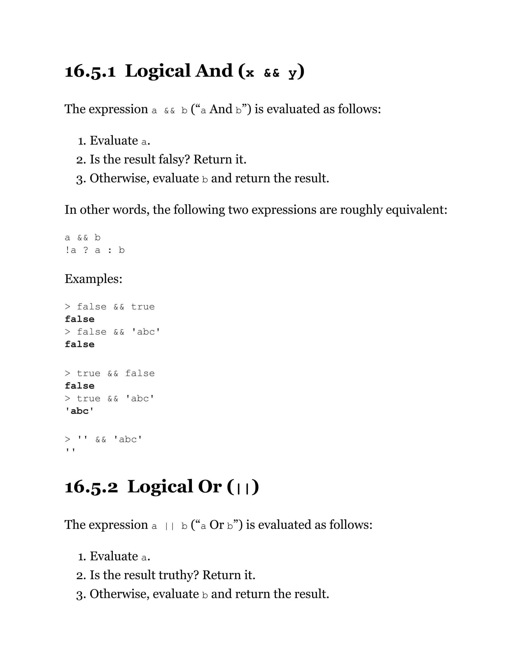 16.5.1 Logical And (x && y)
The expression a && b (“a And b”) is evaluated as follows:
1. Evaluate a.
2. Is the result falsy? Return it.
3. Otherwise, evaluate b and return the result.
In other words, the following two expressions are roughly equivalent:
Examples:
16.5.2 Logical Or (||)
The expression a || b (“a Or b”) is evaluated as follows:
1. Evaluate a.
2. Is the result truthy? Return it.
3. Otherwise, evaluate b and return the result.
a && b
!a ? a : b
> false && true
false
> false && 'abc'
false
> true && false
false
> true && 'abc'
'abc'
> '' && 'abc'
''
 