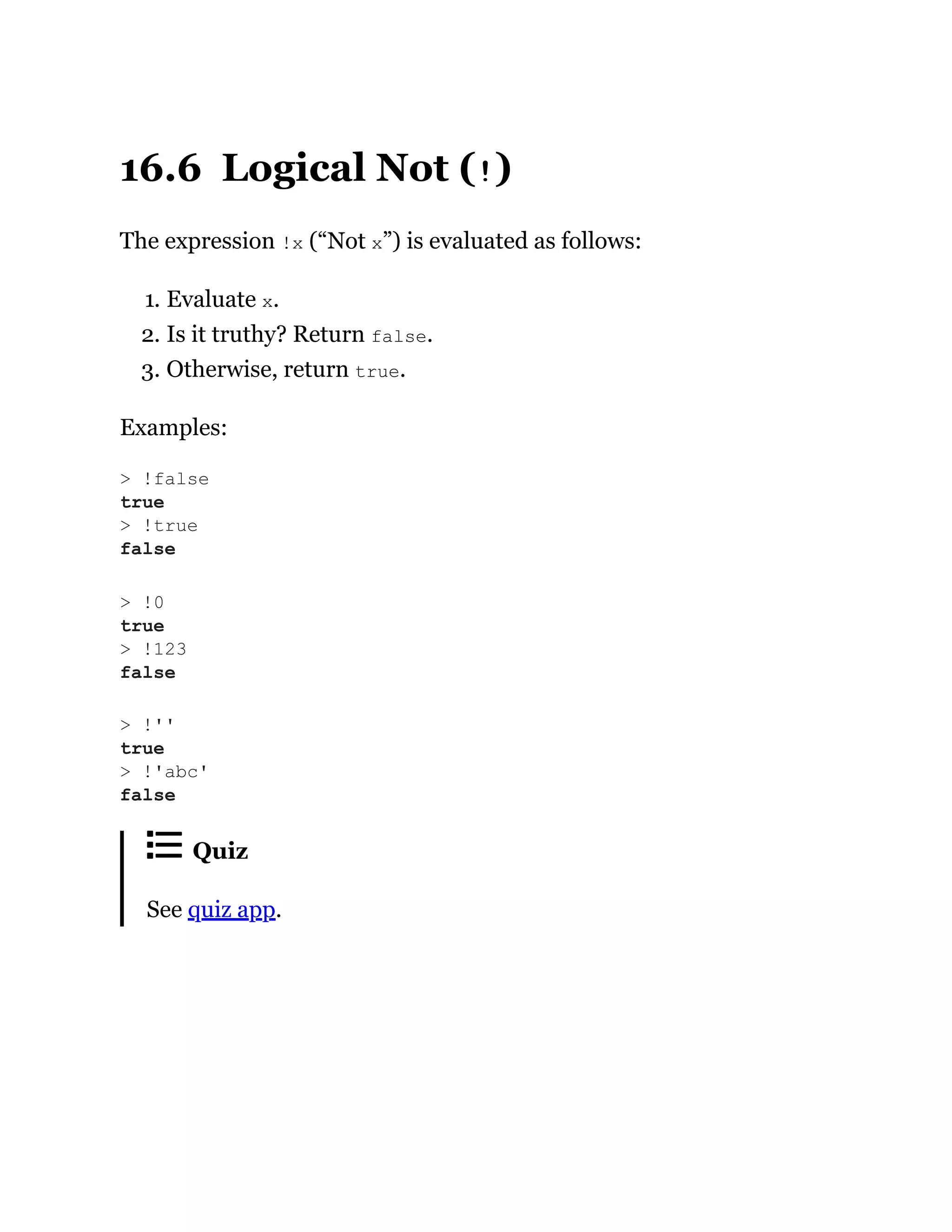16.6 Logical Not (!)
The expression !x (“Not x”) is evaluated as follows:
1. Evaluate x.
2. Is it truthy? Return false.
3. Otherwise, return true.
Examples:
Quiz
See quiz app.
> !false
true
> !true
false
> !0
true
> !123
false
> !''
true
> !'abc'
false
 