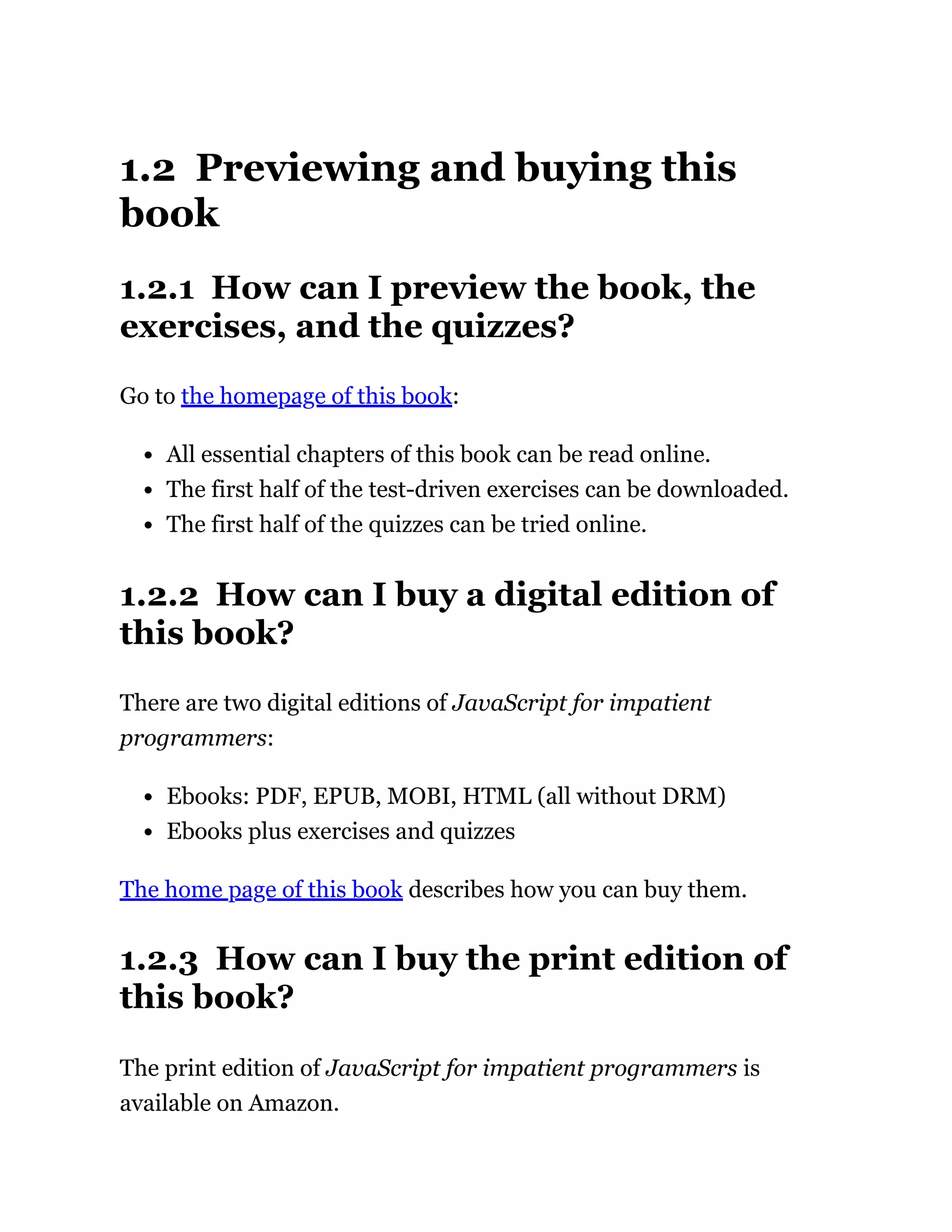 1.2 Previewing and buying this
book
1.2.1 How can I preview the book, the
exercises, and the quizzes?
Go to the homepage of this book:
All essential chapters of this book can be read online.
The first half of the test-driven exercises can be downloaded.
The first half of the quizzes can be tried online.
1.2.2 How can I buy a digital edition of
this book?
There are two digital editions of JavaScript for impatient
programmers:
Ebooks: PDF, EPUB, MOBI, HTML (all without DRM)
Ebooks plus exercises and quizzes
The home page of this book describes how you can buy them.
1.2.3 How can I buy the print edition of
this book?
The print edition of JavaScript for impatient programmers is
available on Amazon.
 
