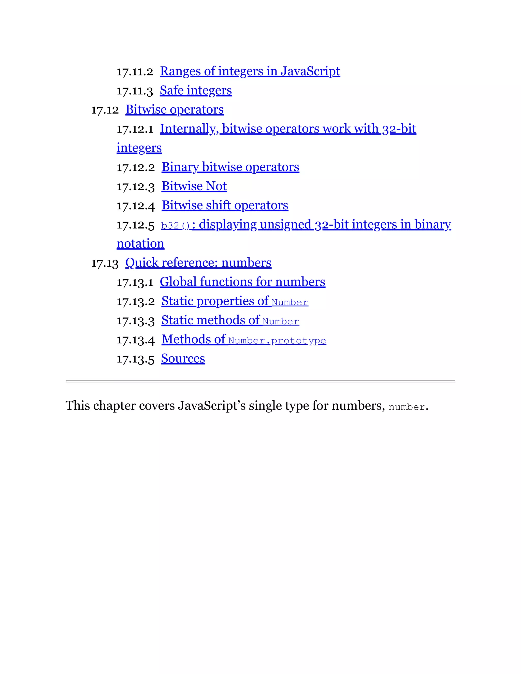 17.11.2 Ranges of integers in JavaScript
17.11.3 Safe integers
17.12 Bitwise operators
17.12.1 Internally, bitwise operators work with 32-bit
integers
17.12.2 Binary bitwise operators
17.12.3 Bitwise Not
17.12.4 Bitwise shift operators
17.12.5 b32(): displaying unsigned 32-bit integers in binary
notation
17.13 Quick reference: numbers
17.13.1 Global functions for numbers
17.13.2 Static properties of Number
17.13.3 Static methods of Number
17.13.4 Methods of Number.prototype
17.13.5 Sources
This chapter covers JavaScript’s single type for numbers, number.
 