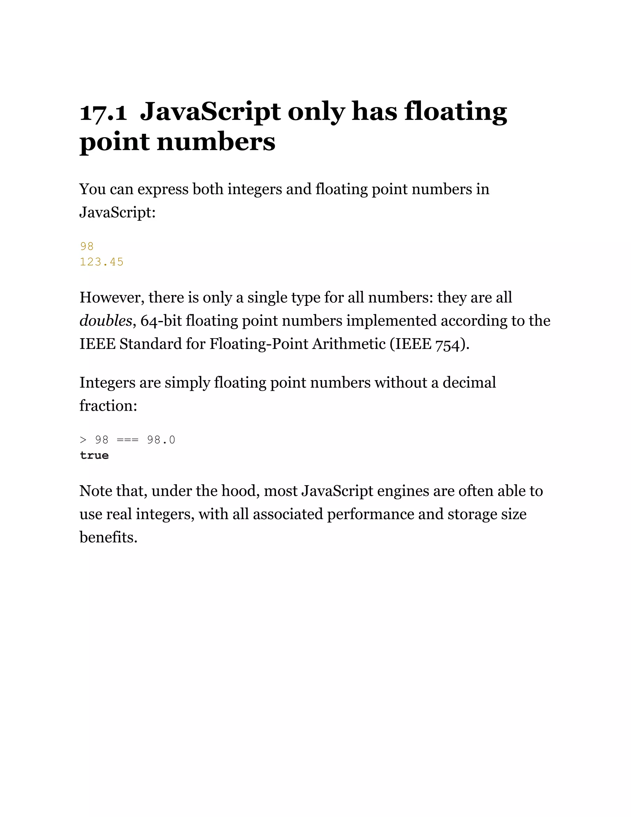 17.1 JavaScript only has floating
point numbers
You can express both integers and floating point numbers in
JavaScript:
However, there is only a single type for all numbers: they are all
doubles, 64-bit floating point numbers implemented according to the
IEEE Standard for Floating-Point Arithmetic (IEEE 754).
Integers are simply floating point numbers without a decimal
fraction:
Note that, under the hood, most JavaScript engines are often able to
use real integers, with all associated performance and storage size
benefits.
98
123.45
> 98 === 98.0
true
 
