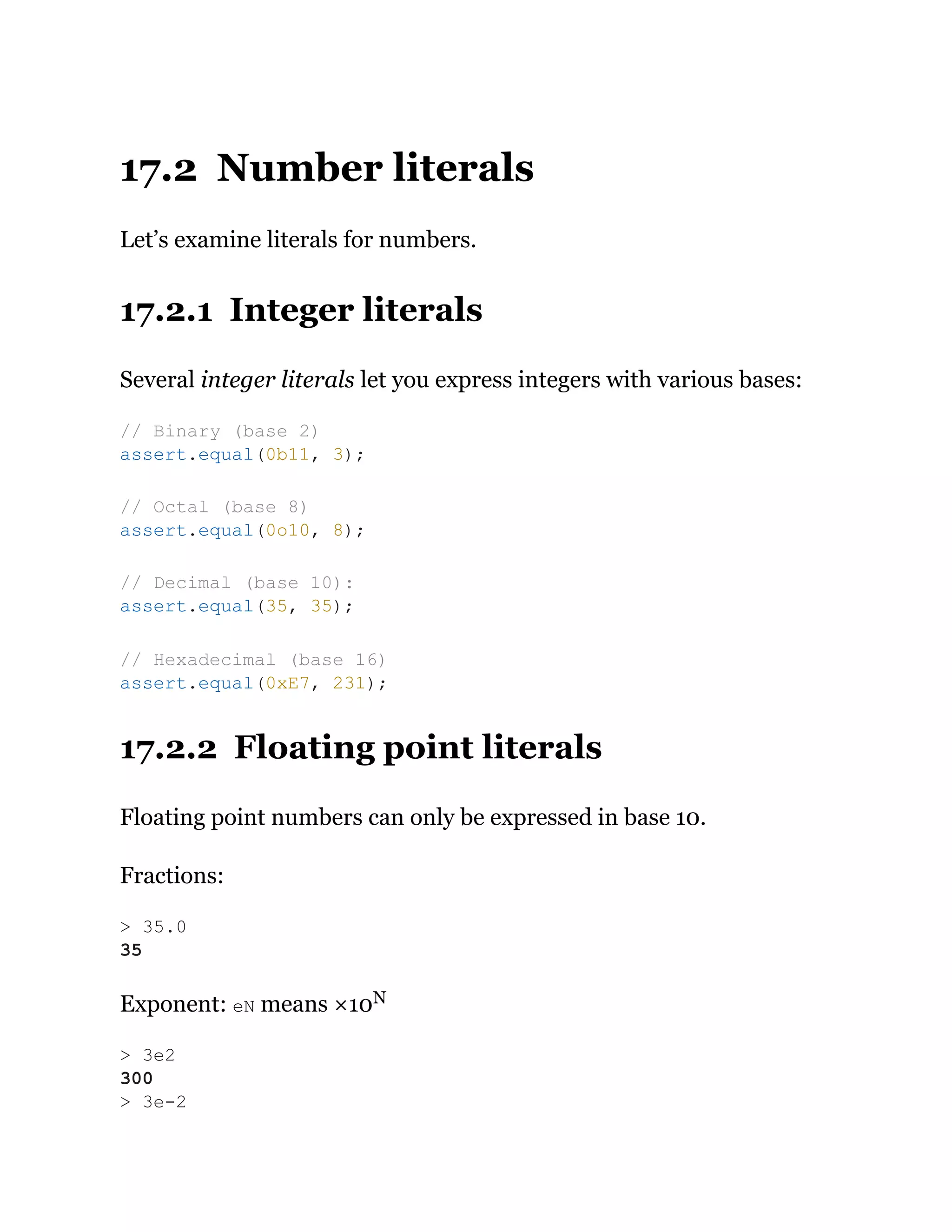 17.2 Number literals
Let’s examine literals for numbers.
17.2.1 Integer literals
Several integer literals let you express integers with various bases:
17.2.2 Floating point literals
Floating point numbers can only be expressed in base 10.
Fractions:
Exponent: eN means ×10N
// Binary (base 2)
assert.equal(0b11, 3);
// Octal (base 8)
assert.equal(0o10, 8);
// Decimal (base 10):
assert.equal(35, 35);
// Hexadecimal (base 16)
assert.equal(0xE7, 231);
> 35.0
35
> 3e2
300
> 3e-2
 