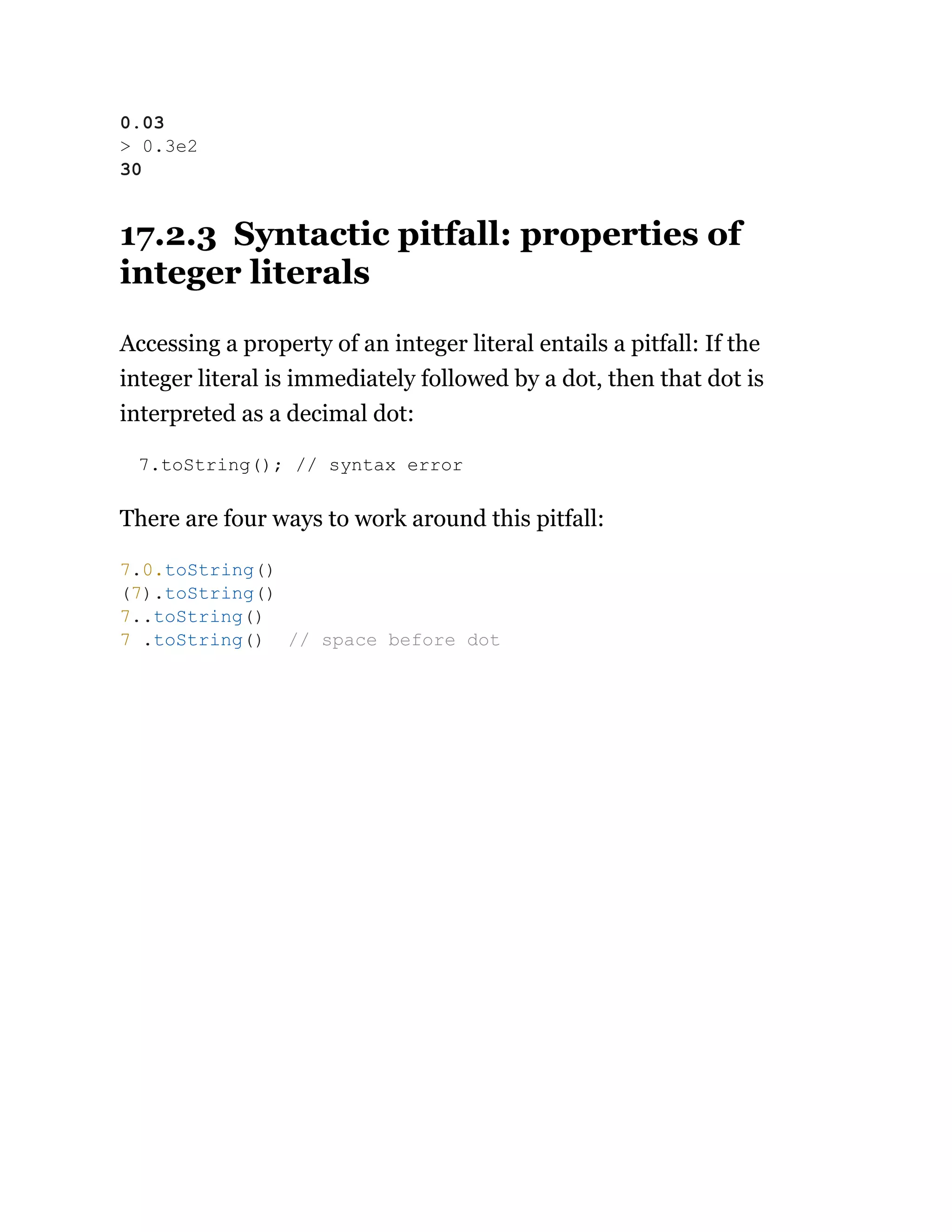 17.2.3 Syntactic pitfall: properties of
integer literals
Accessing a property of an integer literal entails a pitfall: If the
integer literal is immediately followed by a dot, then that dot is
interpreted as a decimal dot:
7.toString(); // syntax error
There are four ways to work around this pitfall:
0.03
> 0.3e2
30
7.0.toString()
(7).toString()
7..toString()
7 .toString() // space before dot
 