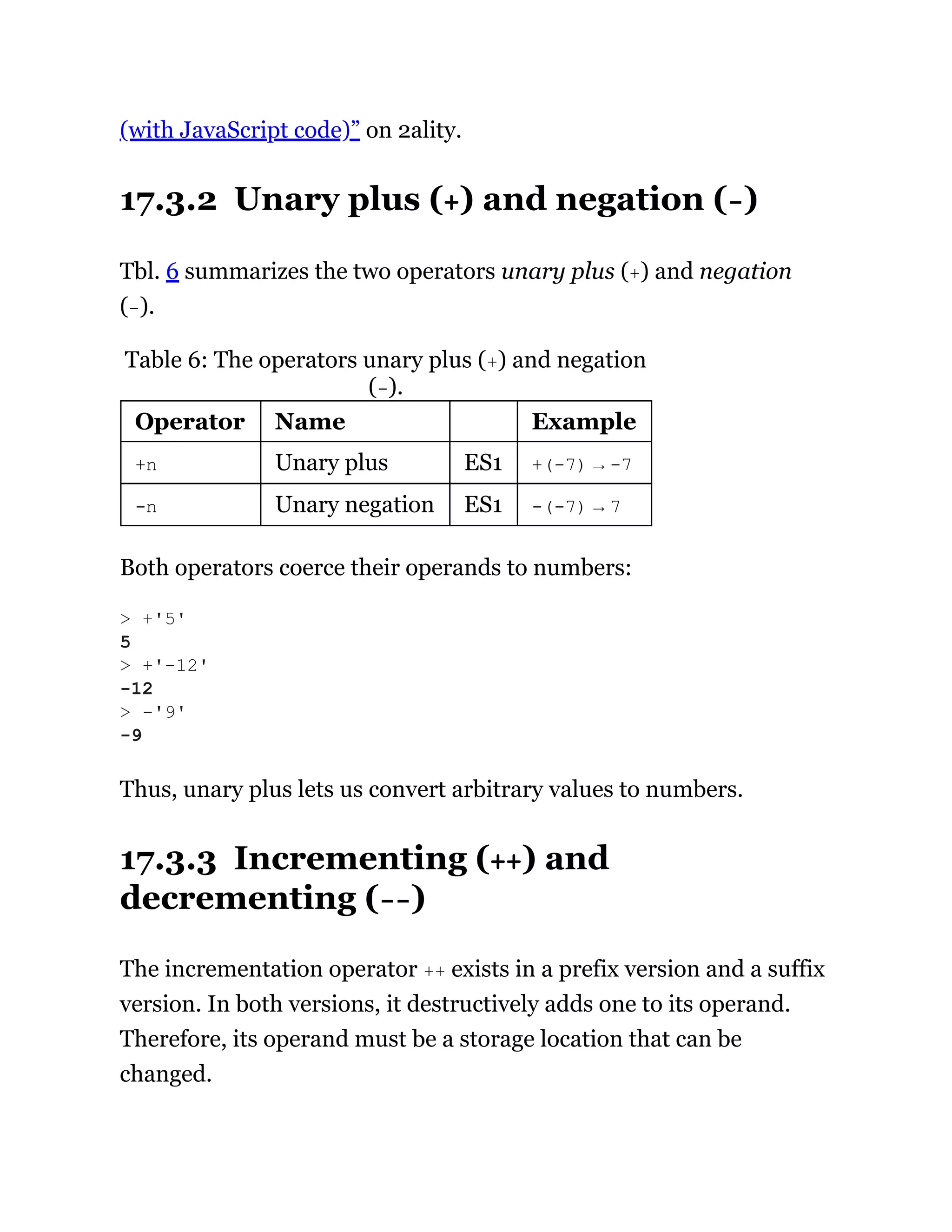(with JavaScript code)” on 2ality.
17.3.2 Unary plus (+) and negation (-)
Tbl. 6 summarizes the two operators unary plus (+) and negation
(-).
Table 6: The operators unary plus (+) and negation
(-).
Operator Name Example
+n Unary plus ES1 +(-7) → -7
-n Unary negation ES1 -(-7) → 7
Both operators coerce their operands to numbers:
Thus, unary plus lets us convert arbitrary values to numbers.
17.3.3 Incrementing (++) and
decrementing (--)
The incrementation operator ++ exists in a prefix version and a suffix
version. In both versions, it destructively adds one to its operand.
Therefore, its operand must be a storage location that can be
changed.
> +'5'
5
> +'-12'
-12
> -'9'
-9
 