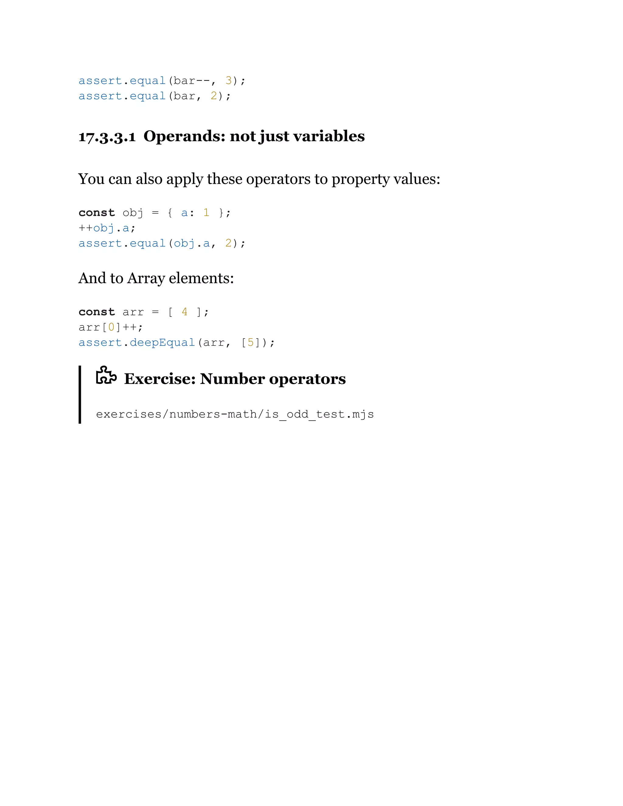 17.3.3.1 Operands: not just variables
You can also apply these operators to property values:
And to Array elements:
Exercise: Number operators
exercises/numbers-math/is_odd_test.mjs
assert.equal(bar--, 3);
assert.equal(bar, 2);
const obj = { a: 1 };
++obj.a;
assert.equal(obj.a, 2);
const arr = [ 4 ];
arr[0]++;
assert.deepEqual(arr, [5]);
 