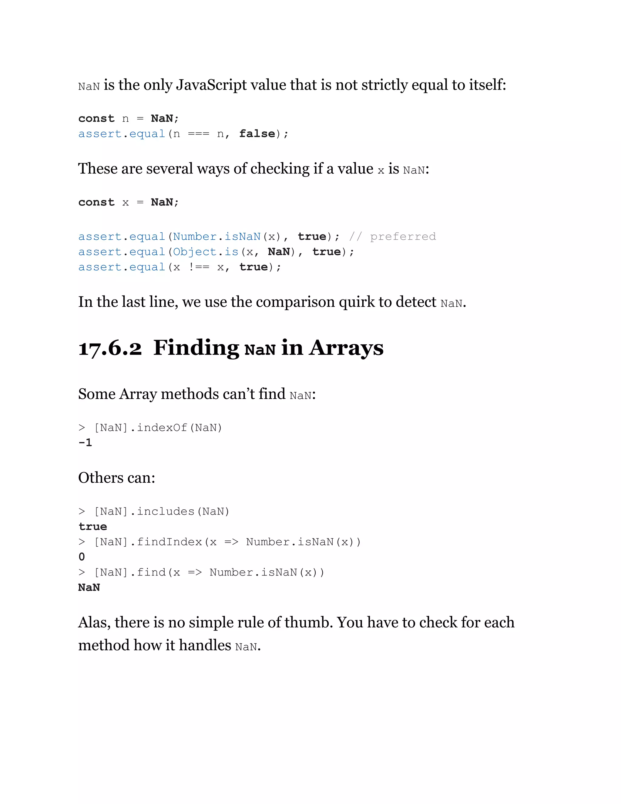 NaN is the only JavaScript value that is not strictly equal to itself:
These are several ways of checking if a value x is NaN:
In the last line, we use the comparison quirk to detect NaN.
17.6.2 Finding NaN in Arrays
Some Array methods can’t find NaN:
Others can:
Alas, there is no simple rule of thumb. You have to check for each
method how it handles NaN.
const n = NaN;
assert.equal(n === n, false);
const x = NaN;
assert.equal(Number.isNaN(x), true); // preferred
assert.equal(Object.is(x, NaN), true);
assert.equal(x !== x, true);
> [NaN].indexOf(NaN)
-1
> [NaN].includes(NaN)
true
> [NaN].findIndex(x => Number.isNaN(x))
0
> [NaN].find(x => Number.isNaN(x))
NaN
 