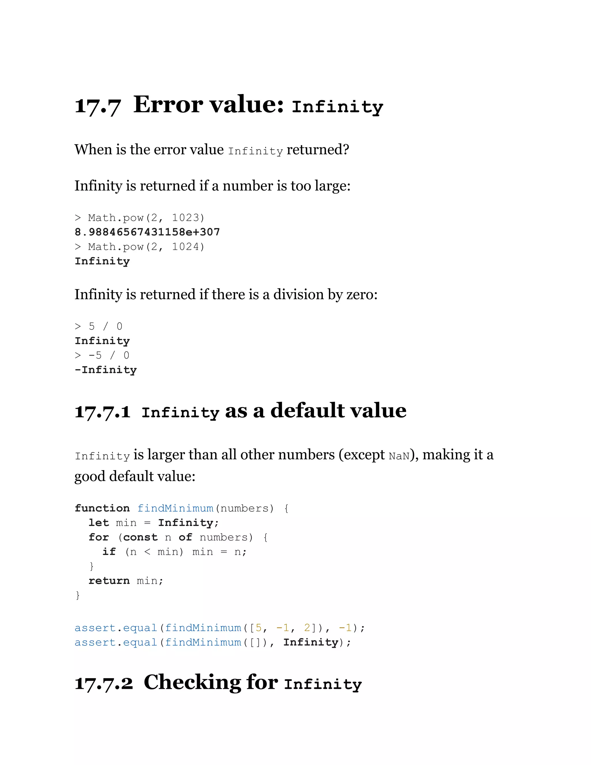 17.7 Error value: Infinity
When is the error value Infinity returned?
Infinity is returned if a number is too large:
Infinity is returned if there is a division by zero:
17.7.1 Infinity as a default value
Infinity is larger than all other numbers (except NaN), making it a
good default value:
17.7.2 Checking for Infinity
> Math.pow(2, 1023)
8.98846567431158e+307
> Math.pow(2, 1024)
Infinity
> 5 / 0
Infinity
> -5 / 0
-Infinity
function findMinimum(numbers) {
let min = Infinity;
for (const n of numbers) {
if (n < min) min = n;
}
return min;
}
assert.equal(findMinimum([5, -1, 2]), -1);
assert.equal(findMinimum([]), Infinity);
 