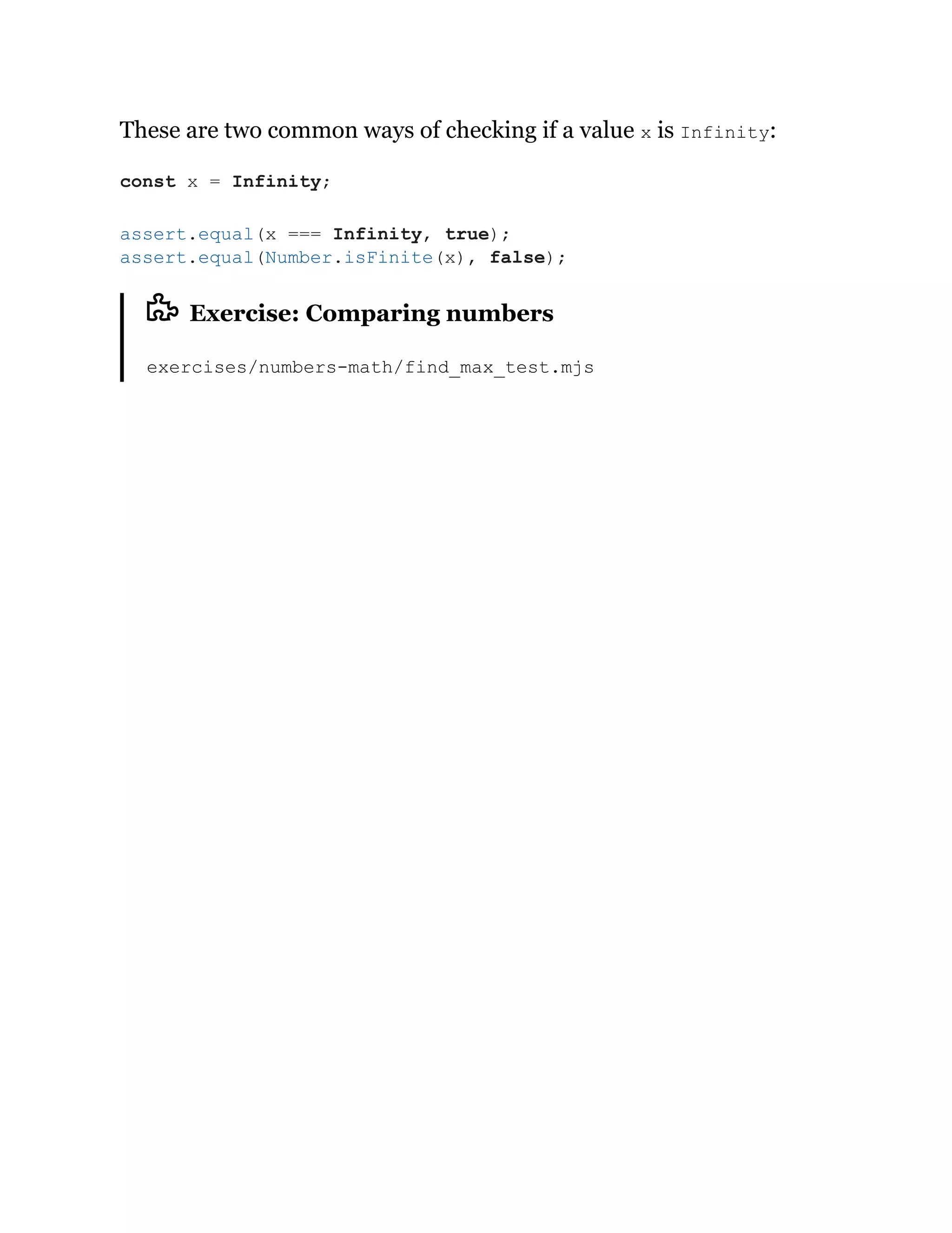 These are two common ways of checking if a value x is Infinity:
Exercise: Comparing numbers
exercises/numbers-math/find_max_test.mjs
const x = Infinity;
assert.equal(x === Infinity, true);
assert.equal(Number.isFinite(x), false);
 