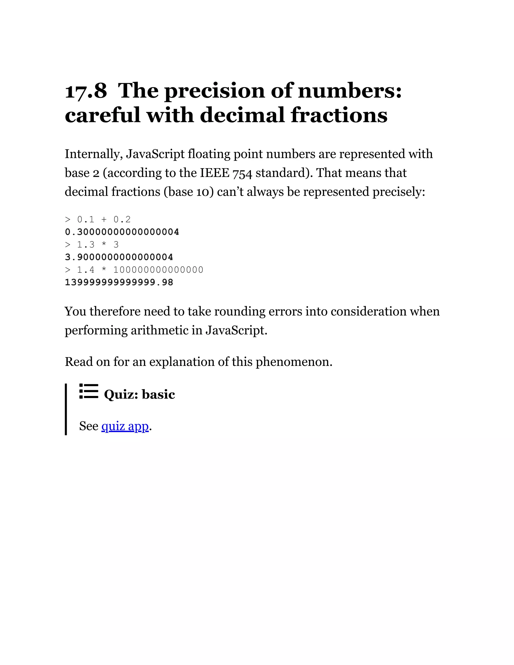 17.8 The precision of numbers:
careful with decimal fractions
Internally, JavaScript floating point numbers are represented with
base 2 (according to the IEEE 754 standard). That means that
decimal fractions (base 10) can’t always be represented precisely:
You therefore need to take rounding errors into consideration when
performing arithmetic in JavaScript.
Read on for an explanation of this phenomenon.
Quiz: basic
See quiz app.
> 0.1 + 0.2
0.30000000000000004
> 1.3 * 3
3.9000000000000004
> 1.4 * 100000000000000
139999999999999.98
 