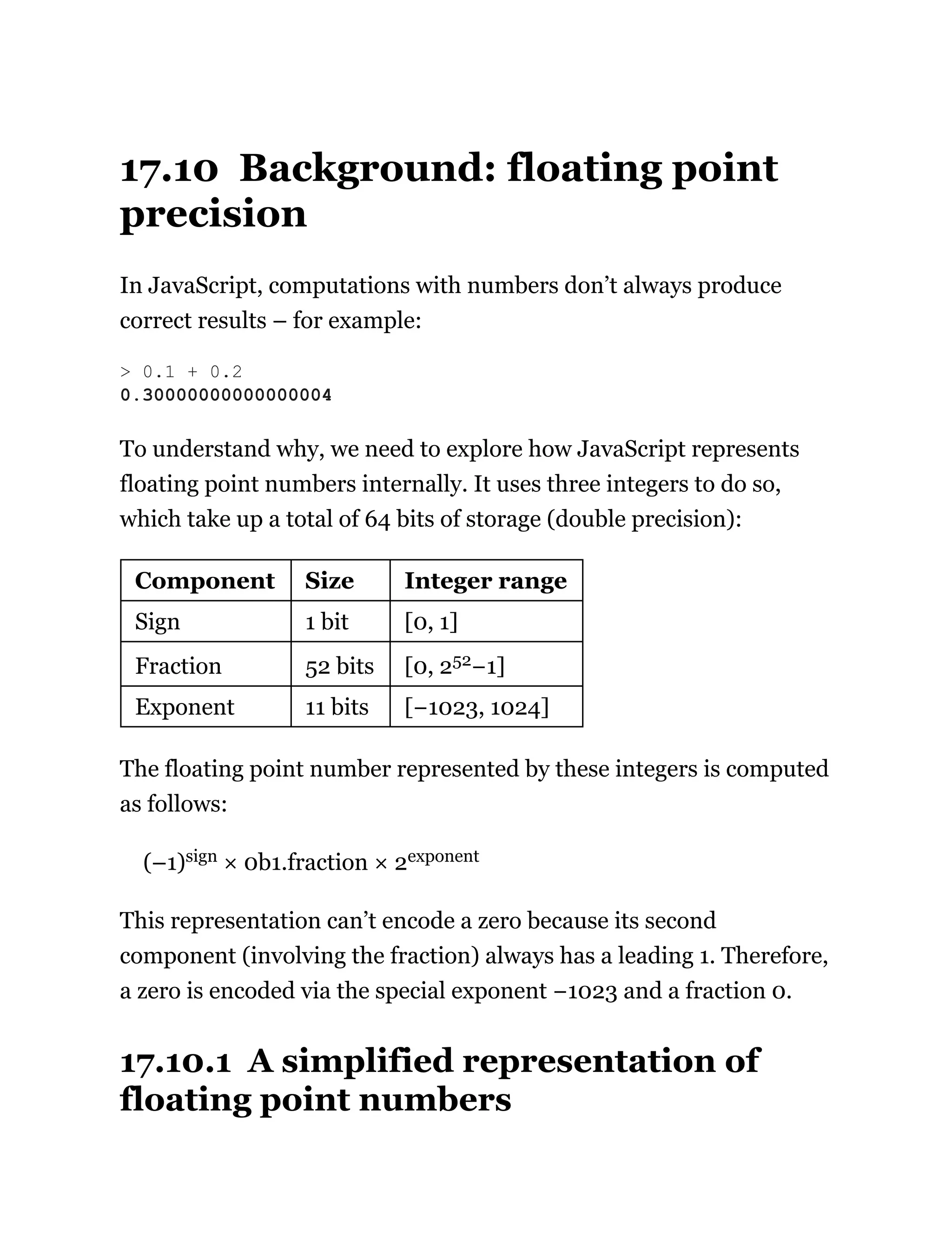 17.10 Background: floating point
precision
In JavaScript, computations with numbers don’t always produce
correct results – for example:
To understand why, we need to explore how JavaScript represents
floating point numbers internally. It uses three integers to do so,
which take up a total of 64 bits of storage (double precision):
Component Size Integer range
Sign 1 bit [0, 1]
Fraction 52 bits [0, 252−1]
Exponent 11 bits [−1023, 1024]
The floating point number represented by these integers is computed
as follows:
(–1)sign × 0b1.fraction × 2exponent
This representation can’t encode a zero because its second
component (involving the fraction) always has a leading 1. Therefore,
a zero is encoded via the special exponent −1023 and a fraction 0.
17.10.1 A simplified representation of
floating point numbers
> 0.1 + 0.2
0.30000000000000004
 